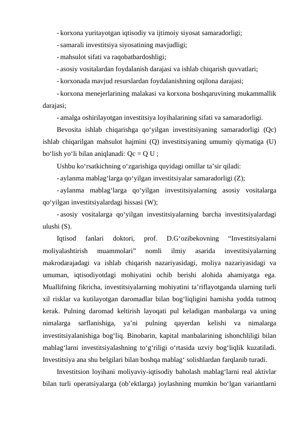 - korxona yuritayotgan iqtisodiy va ijtimoiy siyosat samaradorligi;
- samarali investitsiya siyosatining mavjudligi;
- mahsulot sifati va raqobatbardoshligi;
- asosiy vositalardan foydalanish darajasi va ishlab chiqarish quvvatlari;
- korxonada mavjud resurslardan foydalanishning oqilona darajasi;
- korxona menejerlarining malakasi va korxona boshqaruvining mukammallik
darajasi;
- amalga oshirilayotgan investitsiya loyihalarining sifati va samaradorligi.
Bevosita  ishlab  chiqarishga  qo‘yilgan  investitsiyaning  samaradorligi  (Qc)
ishlab chiqarilgan mahsulot hajmini (Q) investitsiyaning umumiy qiymatiga (U)
bo‘lish yo‘li bilan aniqlanadi: Qc = Q U ; 
Ushbu ko‘rsatkichning o‘zgarishiga quyidagi omillar ta’sir qiladi:
- aylanma mablag‘larga qo‘yilgan investitsiyalar samaradorligi (Z);
- aylanma  mablag‘larga  qo‘yilgan  investitsiyalarning  asosiy  vositalarga
qo‘yilgan investitsiyalardagi hissasi (W);
- asosiy  vositalarga  qo‘yilgan investitsiyalarning  barcha investitsiyalardagi
ulushi (S).
Iqtisod  fanlari  doktori,  prof.  D.G‘ozibekovning  “Investitsiyalarni
moliyalashtirish  muammolari”  nomli  ilmiy  asarida  investitsiyalarning
makrodarajadagi  va  ishlab  chiqarish  nazariyasidagi,  moliya  nazariyasidagi  va
umuman,  iqtisodiyotdagi  mohiyatini  ochib  berishi  alohida  ahamiyatga  ega.
Muallifning fikricha, investitsiyalarning mohiyatini ta’riflayotganda ularning turli
xil risklar va kutilayotgan daromadlar bilan bog‘liqligini hamisha yodda tutmoq
kerak. Pulning daromad keltirish layoqati pul keladigan manbalarga va uning
nimalarga  sarflanishiga,  ya’ni  pulning  qayerdan  kelishi  va  nimalarga
investitsiyalanishiga bog‘liq. Binobarin, kapital manbalarining ishonchliligi bilan
mablag‘larni investitsiyalashning to‘g‘riligi o‘rtasida uzviy bog‘liqlik kuzatiladi.
Investitsiya ana shu belgilari bilan boshqa mablag‘ solishlardan farqlanib turadi.
Investitsion loyihani moliyaviy-iqtisodiy baholash mablag‘larni real aktivlar
bilan turli operatsiyalarga (ob’ektlarga) joylashning mumkin bo‘lgan variantlarni
