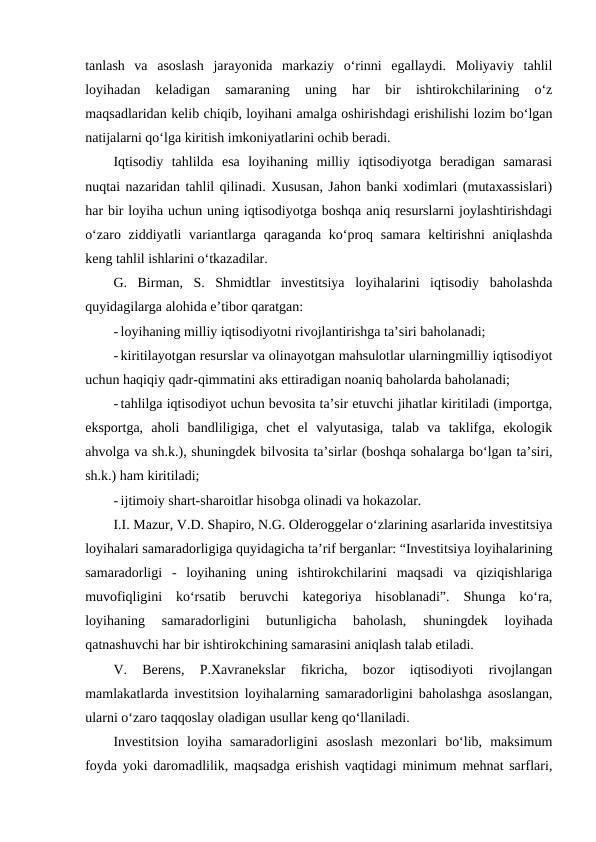 tanlash  va  asoslash  jarayonida  markaziy  o‘rinni  egallaydi.  Moliyaviy  tahlil
loyihadan  keladigan  samaraning  uning  har  bir  ishtirokchilarining  o‘z
maqsadlaridan kelib chiqib, loyihani amalga oshirishdagi erishilishi lozim bo‘lgan
natijalarni qo‘lga kiritish imkoniyatlarini ochib beradi.
Iqtisodiy  tahlilda  esa  loyihaning  milliy  iqtisodiyotga  beradigan  samarasi
nuqtai nazaridan tahlil qilinadi. Xususan, Jahon banki xodimlari (mutaxassislari)
har bir loyiha uchun uning iqtisodiyotga boshqa aniq resurslarni joylashtirishdagi
o‘zaro ziddiyatli  variantlarga qaraganda ko‘proq samara  keltirishni  aniqlashda
keng tahlil ishlarini o‘tkazadilar.
G.  Birman,  S.  Shmidtlar  investitsiya  loyihalarini  iqtisodiy  baholashda
quyidagilarga alohida e’tibor qaratgan:
- loyihaning milliy iqtisodiyotni rivojlantirishga ta’siri baholanadi;
- kiritilayotgan resurslar va olinayotgan mahsulotlar ularningmilliy iqtisodiyot
uchun haqiqiy qadr-qimmatini aks ettiradigan noaniq baholarda baholanadi;
- tahlilga iqtisodiyot uchun bevosita ta’sir etuvchi jihatlar kiritiladi (importga,
eksportga,  aholi  bandliligiga,  chet  el  valyutasiga,  talab  va  taklifga,  ekologik
ahvolga va sh.k.), shuningdek bilvosita ta’sirlar (boshqa sohalarga bo‘lgan ta’siri,
sh.k.) ham kiritiladi;
- ijtimoiy shart-sharoitlar hisobga olinadi va hokazolar.
I.I. Mazur, V.D. Shapiro, N.G. Olderoggelar o‘zlarining asarlarida investitsiya
loyihalari samaradorligiga quyidagicha ta’rif berganlar: “Investitsiya loyihalarining
samaradorligi  -  loyihaning  uning  ishtirokchilarini  maqsadi  va  qiziqishlariga
muvofiqligini  ko‘rsatib  beruvchi  kategoriya  hisoblanadi”.  Shunga  ko‘ra,
loyihaning  samaradorligini  butunligicha  baholash,  shuningdek  loyihada
qatnashuvchi har bir ishtirokchining samarasini aniqlash talab etiladi.
V.  Berens,  P.Xavranekslar  fikricha,  bozor  iqtisodiyoti  rivojlangan
mamlakatlarda investitsion loyihalarning samaradorligini baholashga asoslangan,
ularni o‘zaro taqqoslay oladigan usullar keng qo‘llaniladi.
Investitsion  loyiha  samaradorligini  asoslash  mezonlari  bo‘lib,  maksimum
foyda yoki daromadlilik, maqsadga erishish vaqtidagi minimum mehnat sarflari,
