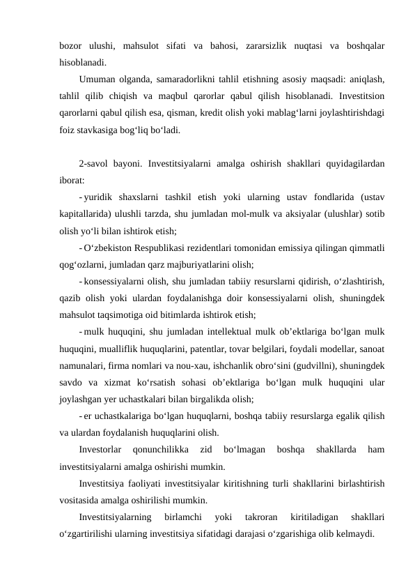 bozor  ulushi,  mahsulot  sifati  va  bahosi,  zararsizlik  nuqtasi  va  boshqalar
hisoblanadi.
Umuman olganda, samaradorlikni tahlil etishning asosiy maqsadi: aniqlash,
tahlil  qilib  chiqish  va  maqbul  qarorlar  qabul  qilish  hisoblanadi.  Investitsion
qarorlarni qabul qilish esa, qisman, kredit olish yoki mablag‘larni joylashtirishdagi
foiz stavkasiga bog‘liq bo‘ladi.
2-savol  bayoni. Investitsiyalarni  amalga  oshirish  shakllari  quyidagilardan
iborat:
- yuridik  shaxslarni  tashkil  etish  yoki  ularning  ustav  fondlarida  (ustav
kapitallarida) ulushli tarzda, shu jumladan mol-mulk va aksiyalar (ulushlar) sotib
olish yo‘li bilan ishtirok etish;
- O‘zbekiston Respublikasi rezidentlari tomonidan emissiya qilingan qimmatli
qog‘ozlarni, jumladan qarz majburiyatlarini olish;
- konsessiyalarni olish, shu jumladan tabiiy resurslarni qidirish, o‘zlashtirish,
qazib olish yoki ulardan foydalanishga doir konsessiyalarni  olish, shuningdek
mahsulot taqsimotiga oid bitimlarda ishtirok etish;
- mulk huquqini, shu jumladan intellektual mulk ob’ektlariga bo‘lgan mulk
huquqini, mualliflik huquqlarini, patentlar, tovar belgilari, foydali modellar, sanoat
namunalari, firma nomlari va nou-xau, ishchanlik obro‘sini (gudvillni), shuningdek
savdo  va  xizmat  ko‘rsatish  sohasi  ob’ektlariga  bo‘lgan  mulk  huquqini  ular
joylashgan yer uchastkalari bilan birgalikda olish;
- er uchastkalariga bo‘lgan huquqlarni, boshqa tabiiy resurslarga egalik qilish
va ulardan foydalanish huquqlarini olish.
Investorlar  qonunchilikka  zid  bo‘lmagan  boshqa  shakllarda  ham
investitsiyalarni amalga oshirishi mumkin.
Investitsiya faoliyati investitsiyalar kiritishning turli shakllarini birlashtirish
vositasida amalga oshirilishi mumkin.
Investitsiyalarning  birlamchi  yoki  takroran  kiritiladigan  shakllari
o‘zgartirilishi ularning investitsiya sifatidagi darajasi o‘zgarishiga olib kelmaydi.
