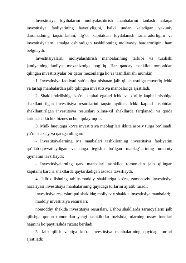 Investitsiya  loyihalarini  moliyalashtirish  manbalarini  tanlash  nafaqat
investitsiya  faoliyatining  hayotiyligini,  balki  undan  keladigan  yakuniy
daromadning  taqsimlashni,  ilg‘or  kapitaldan  foydalanish  samaradorligini  va
investitsiyalarni amalga oshiradigan tashkilotning moliyaviy barqarorligini ham
belgilaydi.
Investitsiyalarni  moliyalashtirish  manbalarining  tarkibi  va  tuzilishi
jamiyatning  faoliyat  mexanizmiga  bog‘liq.  Har  qanday  tashkilot  tomonidan
qilingan investitsiyalar bir qator mezonlarga ko‘ra tasniflanishi mumkin
1. Investitsiya faoliyati sub’ektiga nisbatan jalb qilish usuliga muvofiq ichki
va tashqi manbalardan jalb qilingan investitsiya manbalariga ajratiladi.
2. Shakllantirilishiga ko‘ra, kapital egalari ichki va xorijiy kapital hisobiga
shakllantirilgan  investitsiya  resurslarini  taqsimlaydilar.  Ichki  kapital  hisobidan
shakllantirilgan investitsiya  resurslari  xilma-xil  shakllarda  farqlanadi  va  qoida
tariqasida kichik biznes uchun qulayroqdir.
3. Mulk huquqiga ko‘ra investitsiya mablag‘lari ikkita asosiy turga bo‘linadi,
ya’ni shaxsiy va qarzga olingan: 
-  Investitsiyalarning  o‘z  manbalari  tashkilotning  investitsiya  faoliyatini
qo‘llab-quvvatlaydigan  va  unga  tegishli  bo‘lgan  mablag‘larining  umumiy
qiymatini tavsiflaydi; 
-  Investitsiyalarning  qarz  manbalari  tashkilot  tomonidan  jalb  qilingan
kapitalni barcha shakllarda qaytariladigan asosda tavsiflaydi. 
4. Jalb qilishning tabiiy-moddiy shakllariga ko‘ra, zamonaviy investitsiya
nazariyasi investitsiya manbalarining quyidagi turlarini ajratib turadi: 
investitsiya resurslari pul shaklida; moliyaviy shaklda investitsiya manbalari;
moddiy investitsiya resurslari;
nomoddiy shaklda investitsiya resurslari. Ushbu shakllarda sarmoyalarni jalb
qilishga  qonun  tomonidan  yangi  tashkilotlar  tuzishda,  ularning  ustav  fondlari
hajmini ko‘paytirishda ruxsat beriladi. 
5.  Jalb  qilish  vaqtiga  ko‘ra  investitsiya  manbalarining  quyidagi  turlari
ajratiladi: 
