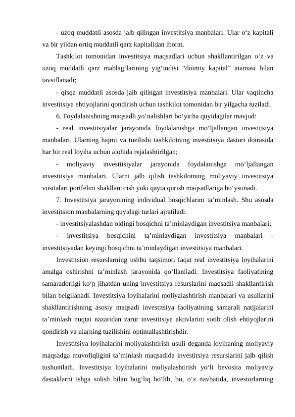 - uzoq muddatli asosda jalb qilingan investitsiya manbalari. Ular o‘z kapitali
va bir yildan ortiq muddatli qarz kapitalidan iborat. 
Tashkilot tomonidan investitsiya maqsadlari uchun shakllantirilgan o‘z va
uzoq muddatli  qarz mablag‘larining yig‘indisi  “doimiy kapital” atamasi  bilan
tavsiflanadi;
- qisqa muddatli asosda jalb qilingan investitsiya manbalari. Ular vaqtincha
investitsiya ehtiyojlarini qondirish uchun tashkilot tomonidan bir yilgacha tuziladi.
6. Foydalanishning maqsadli yo‘nalishlari bo‘yicha quyidagilar mavjud:
-  real  investitsiyalar  jarayonida  foydalanishga  mo‘ljallangan  investitsiya
manbalari. Ularning hajmi va tuzilishi tashkilotning investitsiya dasturi doirasida
har bir real loyiha uchun alohida rejalashtirilgan;
-  moliyaviy  investitsiyalar  jarayonida  foydalanishga  mo‘ljallangan
investitsiya  manbalari.  Ularni  jalb  qilish  tashkilotning  moliyaviy  investitsiya
vositalari portfelini shakllantirish yoki qayta qurish maqsadlariga bo‘ysunadi.
7. Investitsiya jarayonining individual bosqichlarini ta’minlash. Shu asosda
investitsion manbalarning quyidagi turlari ajratiladi: 
- investitsiyalashdan oldingi bosqichni ta’minlaydigan investitsiya manbalari;
-  investitsiya  bosqichini  ta’minlaydigan  investitsiya  manbalari  -
investitsiyadan keyingi bosqichni ta’minlaydigan investitsiya manbalari.
Investitsion resurslarning ushbu taqsimoti faqat real investitsiya loyihalarini
amalga  oshirishni  ta’minlash  jarayonida  qo‘llaniladi.  Investitsiya  faoliyatining
samaradorligi ko‘p jihatdan uning investitsiya resurslarini maqsadli shakllantirish
bilan belgilanadi. Investitsiya loyihalarini moliyalashtirish manbalari va usullarini
shakllantirishning asosiy maqsadi investitsiya faoliyatining samarali natijalarini
ta’minlash nuqtai nazaridan zarur investitsiya aktivlarini sotib olish ehtiyojlarini
qondirish va ularning tuzilishini optimallashtirishdir.
Investitsiya loyihalarini moliyalashtirish usuli deganda loyihaning moliyaviy
maqsadga muvofiqligini ta’minlash maqsadida investitsiya resurslarini jalb qilish
tushuniladi.  Investitsiya  loyihalarini  moliyalashtirish  yo‘li  bevosita  moliyaviy
dastaklarni ishga solish bilan bog‘liq bo‘lib, bu, o‘z navbatida, investorlarning
