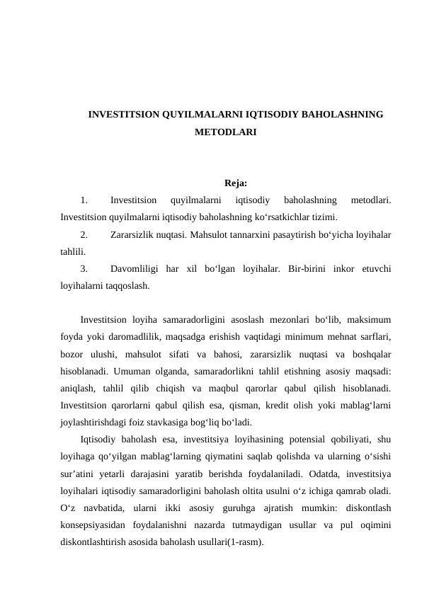 INVESTITSION QUYILMALARNI IQTISODIY BAHOLASHNING
METODLARI
Reja:
1.
Investitsion  quyilmalarni  iqtisodiy  baholashning  metodlari.
Investitsion quyilmalarni iqtisodiy baholashning ko‘rsatkichlar tizimi.
2.
Zararsizlik nuqtasi. Mahsulot tannarxini pasaytirish bo‘yicha loyihalar
tahlili.
3.
Davomliligi  har  xil  bo‘lgan  loyihalar.  Bir-birini  inkor  etuvchi
loyihalarni taqqoslash.
Investitsion  loyiha  samaradorligini  asoslash  mezonlari  bo‘lib,  maksimum
foyda yoki daromadlilik, maqsadga erishish vaqtidagi minimum mehnat sarflari,
bozor  ulushi,  mahsulot  sifati  va  bahosi,  zararsizlik  nuqtasi  va  boshqalar
hisoblanadi. Umuman olganda, samaradorlikni tahlil etishning asosiy maqsadi:
aniqlash,  tahlil  qilib  chiqish  va  maqbul  qarorlar  qabul  qilish  hisoblanadi.
Investitsion qarorlarni qabul qilish esa, qisman, kredit olish yoki mablag‘larni
joylashtirishdagi foiz stavkasiga bog‘liq bo‘ladi.
Iqtisodiy  baholash  esa,  investitsiya  loyihasining  potensial  qobiliyati,  shu
loyihaga qo‘yilgan mablag‘larning qiymatini saqlab qolishda va ularning o‘sishi
sur’atini  yetarli  darajasini  yaratib  berishda  foydalaniladi.  Odatda,  investitsiya
loyihalari iqtisodiy samaradorligini baholash oltita usulni o‘z ichiga qamrab oladi.
O‘z  navbatida,  ularni  ikki  asosiy  guruhga  ajratish  mumkin:  diskontlash
konsepsiyasidan  foydalanishni  nazarda  tutmaydigan  usullar  va  pul  oqimini
diskontlashtirish asosida baholash usullari(1-rasm).
