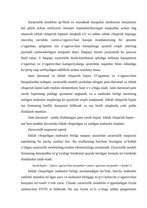 Zararsizlik modelini qo‘llash va murakkab harajatlar strukturasi masalasini
hal  qilish  uchun  moliyaviy  menejer  rejalashtirilayotgan  maqsadlar  uchun  eng
munosib ishlab chiqarish hajmini aniqlash (1) va ushbu ishlab chiqarish hajmiga
muvofiq  ravishda  yarim-o‘zgaruvchan  harajat  moddalarining  bir  qismini
o‘zgarmas,  qolganini  esa  o‘zgaruvchan  harajatlarga  ajratish  orqali  ularning
qiymatli samaradorligini aniqlashi shart. Haqiqiy biznes jarayonida bu jarayon
hazil emas. U haqiqiy zararsizlik hisob-kitoblarini qilishga nisbatan harajatlarni
o‘zgarmas va o‘zgaruvchan kategoriyalarga ajratishda raqamlar bilan ishlashga
ko‘proq vaqt sarflaydigan tahlilichi uchun noodatiy emas.  
Jami  daromad  va  ishlab  chiqarish  hajmi.  O‘zgarmas  va  o‘zgaruvchan
harajatlardan tashqari, zararsizlik modeli savdodan olingan jami daromad va ishlab
chiqarish hajmi kabi muhim elementlarni ham o‘z ichiga oladi. Jami daromad jami
savdo  hajmining  puldagi  qiymatini  anglatadi  va  u  mahsulot  birligi  narxining
sotilgan mahsulot miqdoriga ko‘paytirish orqali aniqlanadi. Ishlab chiqarish hajmi
esa  firmaning  faollik  darajasini  bildiradi  va  uni  birlik  miqdorda  yoki  pulda
ifodalash mumkin. 
Jami daromad – pulda ifodalangan jami savdo hajmi. Ishlab chiqarish hajmi –
ma’lum muddat davomida ishlab chiqarilgan va sotilgan mahsulot miqdori.
Zararsizlik nuqtasini topish.
Ishlab chiqarilgan mahsulot birligi nuqtayi nazaridan zararsizlik nuqtasini
topishning bir necha usullari bor. Bu usullarning barchasi  hozirgina ta’kidlab
o‘tilgan zararsizlik modelining muhim elementlariga asoslanadi. Zararsizlik modeli
firmaning daromadlar to‘g‘risidagi hisobotini quyida berilgan formula ko‘rinishida
ifodalashni talab etadi: 
Savdohajmi−( jami o
' zgaruvchan xarajatlar+ jami o
' zgarmas xarajatlar )=foyda(1)
Ishlab chiqarilgan mahsulot birligi asoslanadigan bo‘lsak, barcha mahsulot
sotilishi mumkin bo‘lgan narx va mahsulot birligiga to‘g‘ri keluvchi o‘zgaruvchan
harajatni ko‘rsatib o‘tish zarur. Chunki zararsizlik modelida o‘rganiladigan foyda
tushunchasi FSTD ni bildiradi, biz esa foyda so‘zi o‘rniga ushbu qisqartmani
