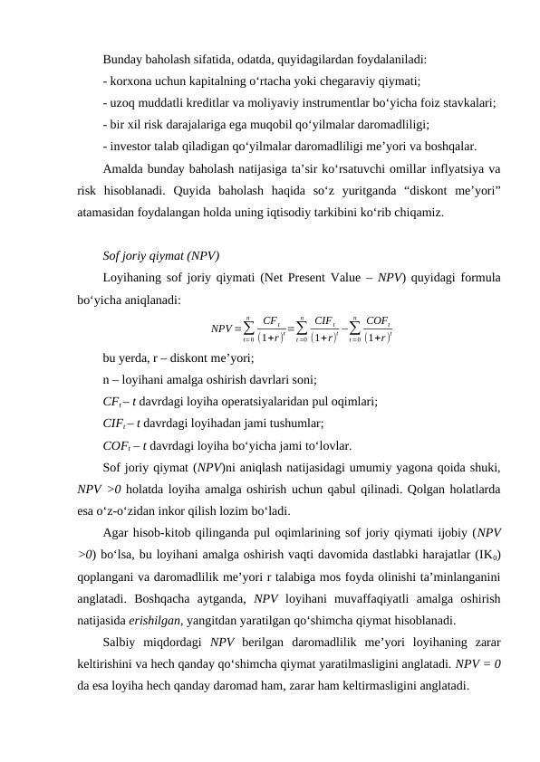 Bunday baholash sifatida, odatda, quyidagilardan foydalaniladi:
- korxona uchun kapitalning o‘rtacha yoki chegaraviy qiymati;
- uzoq muddatli kreditlar va moliyaviy instrumentlar bo‘yicha foiz stavkalari;
- bir xil risk darajalariga ega muqobil qo‘yilmalar daromadliligi;
- investor talab qiladigan qo‘yilmalar daromadliligi me’yori va boshqalar.
Amalda bunday baholash natijasiga ta’sir ko‘rsatuvchi omillar inflyatsiya va
risk  hisoblanadi.  Quyida  baholash  haqida  so‘z  yuritganda  “diskont  me’yori”
atamasidan foydalangan holda uning iqtisodiy tarkibini ko‘rib chiqamiz.
Sof joriy qiymat (NPV)
Loyihaning sof joriy qiymati (Net Present Value  – NPV) quyidagi formula
bo‘yicha aniqlanadi:
NPV =∑
t=0
n
CF t
(1+r)
t=∑
t=0
n
CIFt
(1+r)
t −∑
t=0
n
COFt
(1+r)
t
bu yerda, r – diskont me’yori; 
n – loyihani amalga oshirish davrlari soni; 
CFt – t davrdagi loyiha operatsiyalaridan pul oqimlari; 
CIFt – t davrdagi loyihadan jami tushumlar; 
COFt – t davrdagi loyiha bo‘yicha jami to‘lovlar.
Sof joriy qiymat (NPV)ni aniqlash natijasidagi umumiy yagona qoida shuki,
NPV ˃0 holatda loyiha amalga oshirish uchun qabul qilinadi. Qolgan holatlarda
esa o‘z-o‘zidan inkor qilish lozim bo‘ladi.
Agar hisob-kitob qilinganda pul oqimlarining sof joriy qiymati ijobiy (NPV
˃0) bo‘lsa, bu loyihani amalga oshirish vaqti davomida dastlabki harajatlar (IK0)
qoplangani va daromadlilik me’yori r talabiga mos foyda olinishi ta’minlanganini
anglatadi.  Boshqacha  aytganda,  NPV  loyihani  muvaffaqiyatli  amalga  oshirish
natijasida erishilgan, yangitdan yaratilgan qo‘shimcha qiymat hisoblanadi.
Salbiy  miqdordagi NPV  berilgan  daromadlilik  me’yori  loyihaning  zarar
keltirishini va hech qanday qo‘shimcha qiymat yaratilmasligini anglatadi. NPV = 0
da esa loyiha hech qanday daromad ham, zarar ham keltirmasligini anglatadi.
