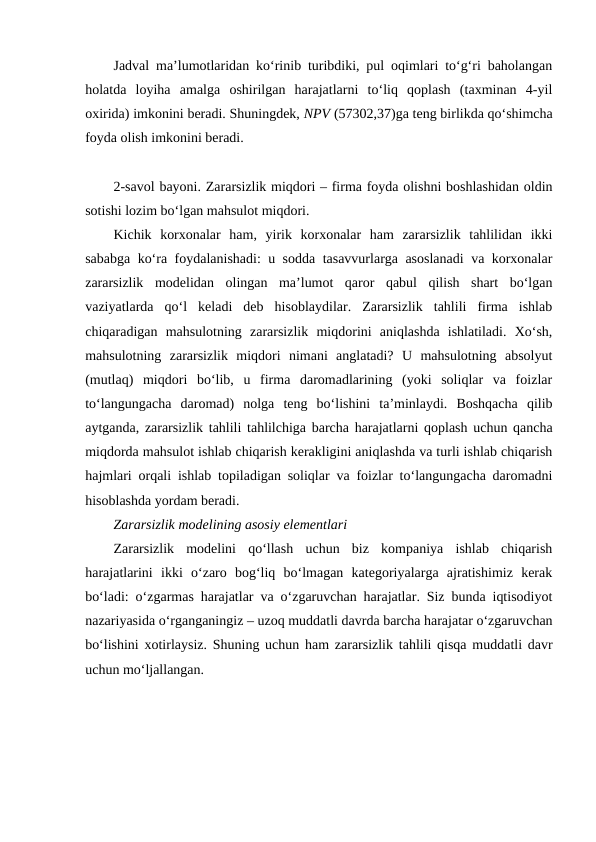 Jadval ma’lumotlaridan ko‘rinib turibdiki, pul oqimlari to‘g‘ri baholangan
holatda  loyiha  amalga  oshirilgan  harajatlarni  to‘liq  qoplash  (taxminan  4-yil
oxirida) imkonini beradi. Shuningdek, NPV (57302,37)ga teng birlikda qo‘shimcha
foyda olish imkonini beradi.
2-savol bayoni. Zararsizlik miqdori – firma foyda olishni boshlashidan oldin
sotishi lozim bo‘lgan mahsulot miqdori.
Kichik  korxonalar  ham,  yirik  korxonalar  ham  zararsizlik  tahlilidan  ikki
sababga ko‘ra foydalanishadi: u sodda tasavvurlarga asoslanadi  va korxonalar
zararsizlik  modelidan  olingan  ma’lumot  qaror  qabul  qilish  shart  bo‘lgan
vaziyatlarda  qo‘l  keladi  deb  hisoblaydilar.  Zararsizlik  tahlili  firma  ishlab
chiqaradigan  mahsulotning  zararsizlik  miqdorini  aniqlashda  ishlatiladi.  Xo‘sh,
mahsulotning  zararsizlik  miqdori  nimani  anglatadi?  U  mahsulotning  absolyut
(mutlaq)  miqdori  bo‘lib,  u  firma  daromadlarining  (yoki  soliqlar  va  foizlar
to‘langungacha  daromad)  nolga  teng  bo‘lishini  ta’minlaydi.  Boshqacha  qilib
aytganda, zararsizlik tahlili tahlilchiga barcha harajatlarni qoplash uchun qancha
miqdorda mahsulot ishlab chiqarish kerakligini aniqlashda va turli ishlab chiqarish
hajmlari orqali ishlab topiladigan soliqlar va foizlar to‘langungacha daromadni
hisoblashda yordam beradi.  
Zararsizlik modelining asosiy elementlari 
Zararsizlik  modelini  qo‘llash  uchun  biz  kompaniya  ishlab  chiqarish
harajatlarini  ikki  o‘zaro  bog‘liq  bo‘lmagan  kategoriyalarga  ajratishimiz  kerak
bo‘ladi: o‘zgarmas harajatlar va o‘zgaruvchan harajatlar. Siz bunda iqtisodiyot
nazariyasida o‘rganganingiz – uzoq muddatli davrda barcha harajatar o‘zgaruvchan
bo‘lishini xotirlaysiz. Shuning uchun ham zararsizlik tahlili qisqa muddatli davr
uchun mo‘ljallangan.  
