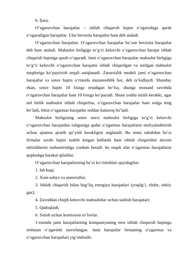 6. Ijara;
O‘zgaruvchan  harajatlar  –  ishlab  chiqarish  hajmi  o‘zgarishiga  qarab
o‘zgaradigan harajatlar. Ular bevosita harajatlar ham deb ataladi.
O‘zgaruvchan harajatlar. O‘zgaruvchan harajatlar ba’zan bevosita harajatlar
deb ham ataladi. Mahsulot birligiga to‘g‘ri keluvchi o‘zgaruvchan harajat ishlab
chiqarish hajmiga qarab o‘zgaradi. Jami o‘zgaruvchan harajatlar mahsulot birligiga
to‘g‘ri keluvchi o‘zgaruvchan harajatni ishlab chiqarilgan va sotilgan mahsulot
miqdoriga ko‘paytirish orqali aniqlanadi. Zararsizlik modeli jami o‘zgaruvchan
harajatlar va sotuv hajmi o‘rtasida mutanosiblik bor, deb ta’kidlaydi. Shunday
ekan,  sotuv  hajmi  10  foizga  ortadigan  bo‘lsa,  shunga  monand  ravishda
o‘zgaruvchan harajatlar ham 10 foizga ko‘payadi. Shuni yodda tutish kerakki, agar
nol birlik mahsulot  ishlab chiqarilsa, o‘zgaruvchan harajatlar ham nolga teng
bo‘ladi, lekin o‘zgarmas harajatlar noldan kattaroq bo‘ladi. 
Mahsulot  birligining  sotuv  narxi  mahsulot  birligiga  to‘g‘ri  keluvchi
o‘zgaruvchan harajatdan oshguniga qadar o‘zgarmas harajatlarni moliyalashtirish
uchun  ajratma  ajratib  qo‘yish  kerakligini  anglatadi.  Bu  nima  sababdan  ba’zi
firmalar  savdo  hajmi  tushib  ketgan  hollarda  ham  ishlab  chiqarishni  davom
ettirishlarini tushuntirishga yordam beradi: bu orqali ular o‘zgarmas harajatlarni
qoplashga harakat qiladilar.  
O‘zgaruvchan harajatlarning ba’zi ko‘rinishlari quyidagilar: 
1. Ish haqi;
2. Xom-ashyo va materiallar; 
3. Ishlab chiqarish bilan bog‘liq energiya harajatlari (yoqilg‘i, elektr, tabiiy
gaz); 
4. Zavoddan chiqib ketuvchi mahsulotlar uchun tashish harajatari;
5. Qadoqlash;
6. Sotish uchun komission to‘lovlar.
1-rasmda jami harajatlarning kompaniyaning mos ishlab chiqarish hajmiga
nisbatan  o‘zgarishi  tasvirlangan.  Jami  harajatlar  firmaning  o‘zgarmas  va
o‘zgaruvchan harajatlari yig‘indisidir. 
