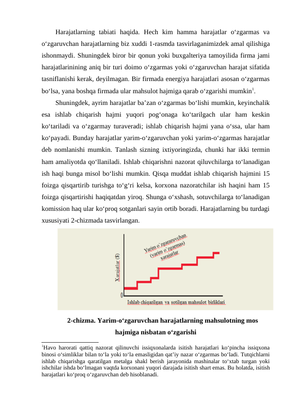 Harajatlarning  tabiati  haqida.  Hech  kim  hamma  harajatlar  o‘zgarmas  va
o‘zgaruvchan harajatlarning biz xuddi 1-rasmda tasvirlaganimizdek amal qilishiga
ishonmaydi. Shuningdek biror bir qonun yoki buxgalteriya tamoyilida firma jami
harajatlarinining aniq bir turi doimo o‘zgarmas yoki o‘zgaruvchan harajat sifatida
tasniflanishi kerak, deyilmagan. Bir firmada energiya harajatlari asosan o‘zgarmas
bo‘lsa, yana boshqa firmada ular mahsulot hajmiga qarab o‘zgarishi mumkin1. 
Shuningdek, ayrim harajatlar ba’zan o‘zgarmas bo‘lishi mumkin, keyinchalik
esa  ishlab  chiqarish  hajmi  yuqori  pog‘onaga  ko‘tarilgach  ular  ham  keskin
ko‘tariladi va o‘zgarmay turaveradi; ishlab chiqarish hajmi yana o‘ssa, ular ham
ko‘payadi. Bunday harajatlar yarim-o‘zgaruvchan yoki yarim-o‘zgarmas harajatlar
deb nomlanishi mumkin. Tanlash sizning ixtiyoringizda, chunki har ikki termin
ham amaliyotda qo‘llaniladi. Ishlab chiqarishni nazorat qiluvchilarga to‘lanadigan
ish haqi bunga misol bo‘lishi mumkin. Qisqa muddat ishlab chiqarish hajmini 15
foizga qisqartirib turishga to‘g‘ri kelsa, korxona nazoratchilar ish haqini ham 15
foizga qisqartirishi haqiqatdan yiroq. Shunga o‘xshash, sotuvchilarga to‘lanadigan
komission haq ular ko‘proq sotganlari sayin ortib boradi. Harajatlarning bu turdagi
xususiyati 2-chizmada tasvirlangan. 
2-chizma. Yarim-o‘zgaruvchan harajatlarning mahsulotning mos
hajmiga nisbatan o‘zgarishi
1Havo harorati qattiq nazorat qilinuvchi issiqxonalarda isitish harajatlari ko‘pincha issiqxona
binosi o‘simliklar bilan to‘la yoki to‘la emasligidan qat’iy nazar o‘zgarmas bo‘ladi. Tutqichlarni
ishlab chiqarishga qaratilgan metalga shakl berish jarayonida mashinalar to‘xtab turgan yoki
ishchilar ishda bo‘lmagan vaqtda korxonani yuqori darajada isitish shart emas. Bu holatda, isitish
harajatlari ko‘proq o‘zgaruvchan deb hisoblanadi.
