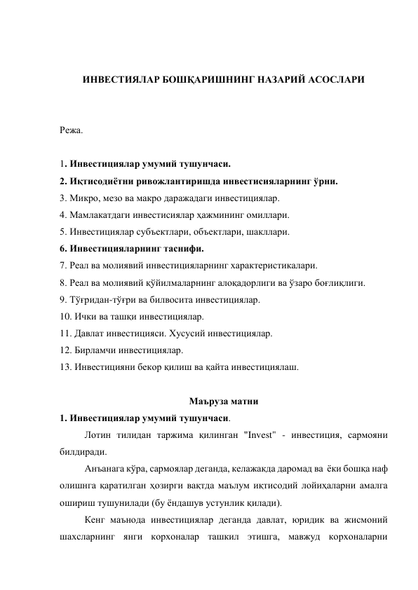  
 
ИНВЕСТИЯЛАР БОШҚАРИШНИНГ НАЗАРИЙ АСОСЛАРИ 
 
 
Режа. 
 
1. Инвестициялар умумий тушунчаси. 
2. Иқтисодиётни ривожлантиришда инвестисияларнинг ўрни. 
3. Микро, мезо ва макро даражадаги инвестициялар. 
4. Мамлакатдаги инвестисиялар ҳажмининг омиллари. 
5. Инвестициялар субъектлари, объектлари, шакллари. 
6. Инвестицияларнинг таснифи. 
7. Реал ва молиявий инвестицияларнинг характеристикалари. 
8. Реал ва молиявий қўйилмаларнинг алоқадорлиги ва ўзаро боғлиқлиги. 
9. Тўғридан-тўғри ва билвосита инвестициялар. 
10. Ички ва ташқи инвестициялар. 
11. Давлат инвестицияси. Хусусий инвестициялар. 
12. Бирламчи инвестициялар. 
13. Инвестицияни бекор қилиш ва қайта инвестициялаш. 
 
Маъруза матни 
1. Инвестициялар умумий тушунчаси. 
Лотин тилидан таржима қилинган "Invest" - инвестиция, сармояни 
билдиради. 
Анъанага кўра, сармоялар деганда, келажакда даромад ва  ёки бошқа наф 
олишнга қаратилган ҳозирги вақтда маълум иқтисодий лойиҳаларни амалга 
ошириш тушунилади (бу ёндашув устунлик қилади). 
Кенг маънода инвестициялар деганда давлат, юридик ва жисмоний 
шахсларнинг янги корхоналар ташкил этишга, мавжуд корхоналарни 
