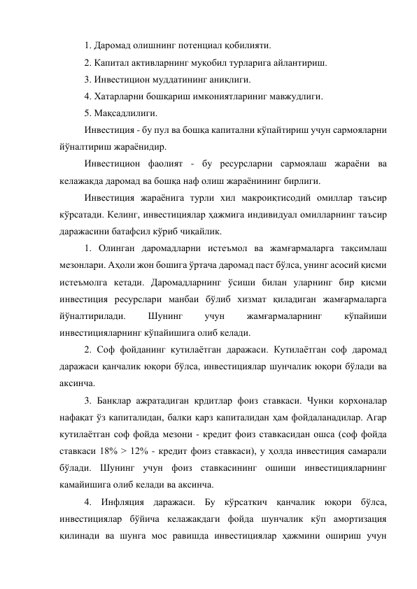 1. Даромад олишнинг потенциал қобилияти. 
2. Капитал активларнинг муқобил турларига айлантириш. 
3. Инвестицион муддатининг аниқлиги. 
4. Хатарларни бошқариш имкониятлариниг мавжудлиги. 
5. Мақсадлилиги. 
Инвестиция - бу пул ва бошқа капитални кўпайтириш учун сармояларни 
йўналтириш жараёнидир. 
Инвестицион фаолият - бу ресурсларни сармоялаш жараёни ва 
келажакда даромад ва бошқа наф олиш жараёнининг бирлиги. 
Инвестиция жараёнига турли хил макроиқтисодий омиллар таъсир 
кўрсатади. Келинг, инвестициялар ҳажмига индивидуал омилларнинг таъсир 
даражасини батафсил кўриб чиқайлик. 
1. Олинган даромадларни истеъмол ва жамғармаларга тақсимлаш 
мезонлари. Аҳоли жон бошига ўртача даромад паст бўлса, унинг асосий қисми 
истеъмолга кетади. Даромадларнинг ўсиши билан уларнинг бир қисми 
инвестиция ресурслари манбаи бўлиб хизмат қиладиган жамғармаларга 
йўналтирилади. 
Шунинг 
учун 
жамғармаларнинг 
кўпайиши 
инвестицияларнинг кўпайишига олиб келади. 
2. Соф фойданинг кутилаётган даражаси. Кутилаётган соф даромад 
даражаси қанчалик юқори бўлса, инвестициялар шунчалик юқори бўлади ва 
аксинча. 
3. Банклар ажратадиган крдитлар фоиз ставкаси. Чунки корхоналар 
нафақат ўз капиталидан, балки қарз капиталидан ҳам фойдаланадилар. Агар 
кутилаётган соф фойда мезони - кредит фоиз ставкасидан ошса (соф фойда 
ставкаси 18% > 12% - кредит фоиз ставкаси), у ҳолда инвестиция самарали 
бўлади. Шунинг учун фоиз ставкасининг ошиши инвестицияларнинг 
камайишига олиб келади ва аксинча. 
4. Инфляция даражаси. Бу кўрсаткич қанчалик юқори бўлса, 
инвестициялар бўйича келажакдаги фойда шунчалик кўп амортизация 
қилинади ва шунга мос равишда инвестициялар ҳажмини ошириш учун 
