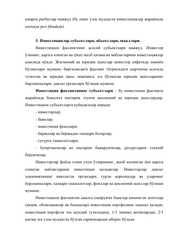 камроқ рағбатлар мавжуд (бу омил узоқ муддатли инвестициялар жараёнида 
алоҳида рол ўйнайди). 
 
5. Инвестициялар субъектлари, объектлари, шакллари. 
Инвестицион фаолиятнинг асосий субъектлари мавжуд. Инвестор 
ўзининг, қарзга олинган ва (ёки) жалб қилинган маблағларини инвестициялар 
шаклида қўяди. Жисмоний ва юридик шахслар инвестор сифатида намоён 
бўлишлари мумкин; биргаликдаги фаолият тўғрисидаги шартнома асосида 
тузилган ва юридик шахс мақомига эга бўлмаган юридик шахсларнинг 
бирлашмалари; давлат органлари бўлиши мумкин. 
Инвестиция фаолиятининг субъектлари – бу инвестиция фаолияти 
жараёнида бевосита иштирок этувчи жисмоний ва юридик шахслардир. 
Инвестицион субъектларга қуйидагилар киради: 
- инвесторлар; 
- банклар; 
- инвестиция фондлари; 
- биржалар ва биржадан ташқари бозорлар; 
- суғурта ташкилотлари; 
- буюртмачилар ва ишларни бажарувчилар, ресурсларни етказиб 
берувчилар. 
Инвесторлар фойда олиш учун ўзларининг, жалб қилинган ёки қарзга 
олинган 
маблағларини 
инвестиция 
қиладилар. 
Инвесторлар 
давлат 
ҳокимиятининг ваколатли органлари, турли корхоналар ва уларнинг 
бирлашмалари, халқаро ташкилотлар, фондлар ва жисмоний шахслар бўлиши 
мумкин. 
Инвестицион фаолиятни амалга оширувчи банклар қимматли қоғозлар 
(акция, облигациялар ва бошқалар) инвестиция портфелини ташкил қилади, 
инвестиция портфели эса шундай тузиладики, 1/3 ликвид активлардан, 2/3 
қисми эса узоқ муддатли бўлган сармоялардан иборат бўлади. 
