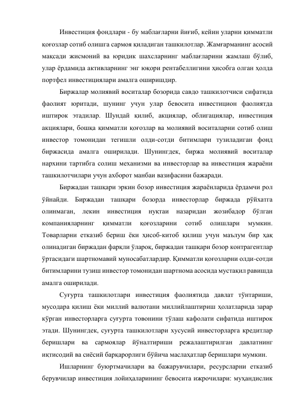 Инвестиция фондлари - бу маблағларни йиғиб, кейин уларни қимматли 
қоғозлар сотиб олишга сармоя қиладиган ташкилотлар. Жамғарманинг асосий 
мақсади жисмоний ва юридик шахсларнинг маблағларини жамлаш бўлиб, 
улар ёрдамида активларнинг энг юқори рентабеллигини ҳисобга олган ҳолда 
портфел инвестициялари амалга оширишдир. 
Биржалар молиявий воситалар бозорида савдо ташкилотчиси сифатида 
фаолият юритади, шунинг учун улар бевосита инвестицион фаолиятда 
иштирок этадилар. Шундай қилиб, акциялар, облигациялар, инвестиция 
акциялари, бошқа қимматли қоғозлар ва молиявий воситаларни сотиб олиш 
инвестор томонидан тегишли олди-сотди битимлари тузиладиган фонд 
биржасида амалга оширилади. Шунингдек, биржа молиявий воситалар 
нархини тартибга солиш механизми ва инвесторлар ва инвестиция жараёни 
ташкилотчилари учун ахборот манбаи вазифасини бажаради. 
Биржадан ташқари эркин бозор инвестиция жараёнларида ёрдамчи рол 
ўйнайди. Биржадан ташқари бозорда инвесторлар биржада рўйхатга 
олинмаган, 
лекин 
инвестиция 
нуқтаи 
назаридан 
жозибадор 
бўлган 
компанияларнинг 
қимматли 
қоғозларини 
сотиб 
олишлари 
мумкин. 
Товарларни етказиб бериш ёки ҳисоб-китоб қилиш учун маълум бир ҳақ 
олинадиган биржадан фарқли ўлароқ, биржадан ташқари бозор контрагентлар 
ўртасидаги шартномавий муносабатлардир. Қимматли қоғозларни олди-сотди 
битимларини тузиш инвестор томонидан шартнома асосида мустақил равишда 
амалга оширилади. 
Суғурта ташкилотлари инвестиция фаолиятида давлат тўнтариши, 
мусодара қилиш ёки миллий валютани миллийлаштириш ҳолатларида зарар 
кўрган инвесторларга суғурта товонини тўлаш кафолати сифатида иштирок 
этади. Шунингдек, суғурта ташкилотлари хусусий инвесторларга кредитлар 
беришлари ва сармоялар йўналтириши режалаштирилган давлатнинг 
иқтисодий ва сиёсий барқарорлиги бўйича маслаҳатлар беришлари мумкин. 
Ишларнинг буюртмачилари ва бажарувчилари, ресурсларни етказиб 
берувчилар инвестиция лойиҳаларининг бевосита ижрочилари: муҳандислик 

