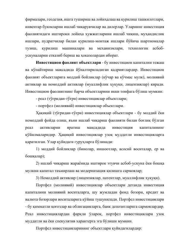 фирмалари, геодезия, ишга тушириш ва лойиҳалаш ва қурилиш ташкилотлари, 
инвентар буюмларни ишлаб чиқарувчилар ва дилерлар. Уларнинг инвестиция 
фаолиятидаги иштироки лойиҳа ҳужжатларини ишлаб чиқиш, муҳандислик 
ишлари, пудратчилар билан қурилиш-монтаж ишлари бўйича шартномалар 
тузиш, 
қурилиш 
машиналари 
ва 
механизмлари, 
технологик 
асбоб-
ускуналарни етказиб бериш ва ҳоказолардан иборат. 
Инвестицион фаолият объектлари - бу инвестицион капитални тежаш 
ва кўпайтириш мақсадида йўналтириладиган қадриятлардир. Инвестицион 
фаолият объектларига моддий бойликлар (кўчар ва кўчмас мулк), молиявий 
активлар ва номоддий активлар (муаллифлик ҳуқуқи, лицензиялар) киради. 
Инвестицион фаолиятнинг барча объектларини икки тоифага бўлиш мумкин: 
- реал (тўғридан-тўғри) инвестициялар объектлари; 
- портфел (молиявий) инвестициялар объектлари. 
Ҳақиқий (тўғридан-тўғри) инвестициялар объектлари - бу моддий ёки 
номоддий фойда олиш, яъни ишлаб чиқариш фаолияти билан боғлиқ бўлган 
реал 
активларни 
яратиш 
мақсадида 
инвестиция 
капиталининг 
қўйилмаларидир. Ҳақиқий инвестициялар узоқ муддатли инвестицияларга 
қаратилган. Улар қуйидаги гуруҳларга бўлинади: 
1) моддий бойликлар (бинолар, иншоотлар, асосий воситалар, ер ва 
бошқалар); 
2) ишлаб чиқариш жараёнида иштирок этувчи асбоб-ускуна ёки бошқа 
мулкни капитал таъмирлаш ва модернизация қилишга сармоялар; 
3) Номоддий активлар (лицензиялар, патентлар, муаллифлик ҳуқуқи). 
Портфел (молиявий) инвестициялар объектлари деганда инвестиция 
капиталини молиявий воситаларга, шу жумладан фонд бозори, кредит ва 
валюта бозорлари воситаларига қўйиш тушунилади. Портфел инвестициялари 
- бу қимматли қоғозлар ва облигацияларга, банк депозитларига сармоялардир. 
Реал инвестициялардан фарқли ўлароқ, портфел инвестициялари узоқ 
муддатли ва ёки спекулятив характерга эга бўлиши мумкин. 
Портфел инвестицияларининг объектлари қуйидагилардир: 
