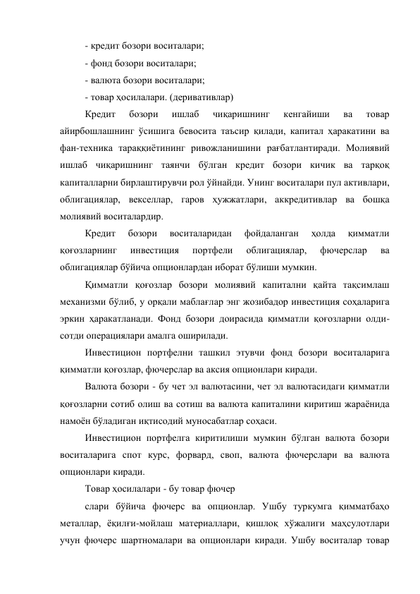 - кредит бозори воситалари; 
- фонд бозори воситалари; 
- валюта бозори воситалари; 
- товар ҳосилалари. (деривативлар) 
Кредит 
бозори 
ишлаб 
чиқаришнинг 
кенгайиши 
ва 
товар 
айирбошлашнинг ўсишига бевосита таъсир қилади, капитал ҳаракатини ва 
фан-техника тараққиётининг ривожланишини рағбатлантиради. Молиявий 
ишлаб чиқаришнинг таянчи бўлган кредит бозори кичик ва тарқоқ 
капиталларни бирлаштирувчи рол ўйнайди. Унинг воситалари пул активлари, 
облигациялар, векселлар, гаров ҳужжатлари, аккредитивлар ва бошқа 
молиявий воситалардир. 
Кредит 
бозори 
воситаларидан 
фойдаланган 
ҳолда 
қимматли 
қоғозларнинг 
инвестиция 
портфели 
облигациялар, 
фючерслар 
ва 
облигациялар бўйича опционлардан иборат бўлиши мумкин. 
Қимматли қоғозлар бозори молиявий капитални қайта тақсимлаш 
механизми бўлиб, у орқали маблағлар энг жозибадор инвестиция соҳаларига 
эркин ҳаракатланади. Фонд бозори доирасида қимматли қоғозларни олди-
сотди операциялари амалга оширилади. 
Инвестицион портфелни ташкил этувчи фонд бозори воситаларига 
қимматли қоғозлар, фючерслар ва аксия опционлари киради. 
Валюта бозори - бу чет эл валютасини, чет эл валютасидаги қимматли 
қоғозларни сотиб олиш ва сотиш ва валюта капиталини киритиш жараёнида 
намоён бўладиган иқтисодий муносабатлар соҳаси. 
Инвестицион портфелга киритилиши мумкин бўлган валюта бозори 
воситаларига спот курс, форвард, своп, валюта фючерслари ва валюта 
опционлари киради. 
Товар ҳосилалари - бу товар фючер 
слари бўйича фючерс ва опционлар. Ушбу туркумга қимматбаҳо 
металлар, ёқилғи-мойлаш материаллари, қишлоқ хўжалиги маҳсулотлари 
учун фючерс шартномалари ва опционлари киради. Ушбу воситалар товар 
