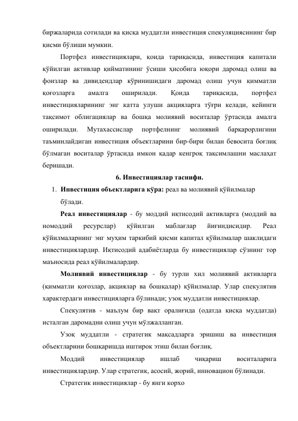 биржаларида сотилади ва қисқа муддатли инвестиция спекуляциясининг бир 
қисми бўлиши мумкин. 
Портфел инвестициялари, қоида тариқасида, инвестиция капитали 
қўйилган активлар қийматининг ўсиши ҳисобига юқори даромад олиш ва 
фоизлар ва дивидендлар кўринишидаги даромад олиш учун қимматли 
қоғозларга 
амалга 
оширилади. 
Қоида 
тариқасида, 
портфел 
инвестицияларининг энг катта улуши акцияларга тўғри келади, кейинги 
тақсимот облигациялар ва бошқа молиявий воситалар ўртасида амалга 
оширилади. 
Мутахассислар 
портфелнинг 
молиявий 
барқарорлигини 
таъминлайдиган инвестиция объектларини бир-бири билан бевосита боғлиқ 
бўлмаган воситалар ўртасида имкон қадар кенгроқ тақсимлашни маслаҳат 
беришади. 
6. Инвестициялар таснифи. 
1. Инвестиция объектларига кўра: реал ва молиявий қўйилмалар 
бўлади. 
Реал инвестициялар - бу моддий иқтисодий активларга (моддий ва 
номоддий 
ресурслар) 
қўйилган 
маблағлар 
йиғиндисидир. 
Реал 
қўйилмаларнинг энг муҳим таркибий қисми капитал қўйилмалар шаклидаги 
инвестициялардир. Иқтисодий адабиётларда бу инвестициялар сўзнинг тор 
маъносида реал қўйилмалардир. 
Молиявий инвестициялар - бу турли хил молиявий активларга 
(қимматли қоғозлар, акциялар ва бошқалар) қўйилмалар. Улар спекулятив 
характердаги инвестицияларга бўлинади; узоқ муддатли инвестициялар. 
Спекулятив - маълум бир вақт оралиғида (одатда қисқа муддатда) 
исталган даромадни олиш учун мўлжалланган. 
Узоқ муддатли - стратегик мақсадларга эришиш ва инвестиция 
объектларини бошқаришда иштирок этиш билан боғлиқ. 
Моддий 
инвестициялар 
ишлаб 
чиқариш 
воситаларига 
инвестициялардир. Улар стратегик, асосий, жорий, инновацион бўлинади. 
Стратегик инвестициялар - бу янги корхо 

