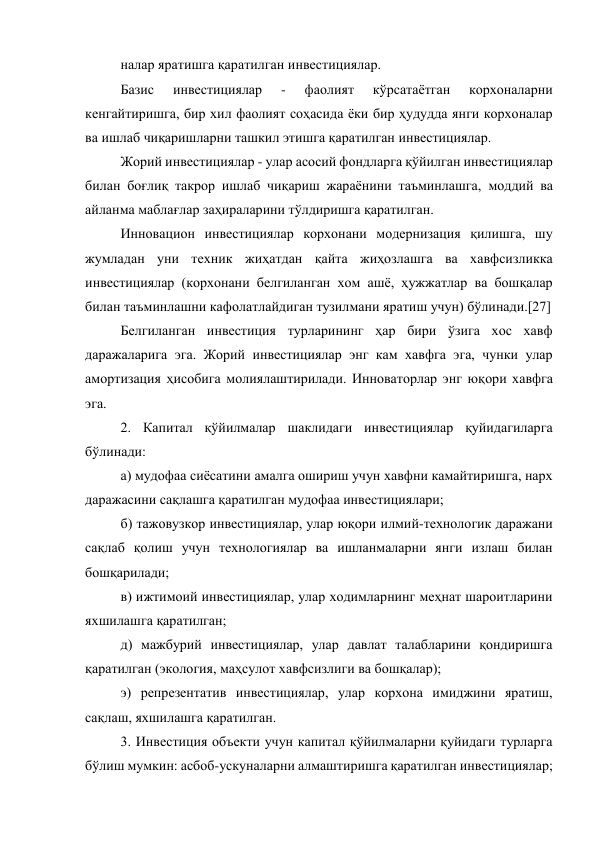 налар яратишга қаратилган инвестициялар. 
Базис 
инвестициялар 
- 
фаолият 
кўрсатаётган 
корхоналарни 
кенгайтиришга, бир хил фаолият соҳасида ёки бир ҳудудда янги корхоналар 
ва ишлаб чиқаришларни ташкил этишга қаратилган инвестициялар. 
Жорий инвестициялар - улар асосий фондларга қўйилган инвестициялар 
билан боғлиқ такрор ишлаб чиқариш жараёнини таъминлашга, моддий ва 
айланма маблағлар заҳираларини тўлдиришга қаратилган. 
Инновацион инвестициялар корхонани модернизация қилишга, шу 
жумладан уни техник жиҳатдан қайта жиҳозлашга ва хавфсизликка 
инвестициялар (корхонани белгиланган хом ашё, ҳужжатлар ва бошқалар 
билан таъминлашни кафолатлайдиган тузилмани яратиш учун) бўлинади.[27] 
Белгиланган инвестиция турларининг ҳар бири ўзига хос хавф 
даражаларига эга. Жорий инвестициялар энг кам хавфга эга, чунки улар 
амортизация ҳисобига молиялаштирилади. Инноваторлар энг юқори хавфга 
эга. 
2. Капитал қўйилмалар шаклидаги инвестициялар қуйидагиларга 
бўлинади: 
а) мудофаа сиёсатини амалга ошириш учун хавфни камайтиришга, нарх 
даражасини сақлашга қаратилган мудофаа инвестициялари; 
б) тажовузкор инвестициялар, улар юқори илмий-технологик даражани 
сақлаб қолиш учун технологиялар ва ишланмаларни янги излаш билан 
бошқарилади; 
в) ижтимоий инвестициялар, улар ходимларнинг меҳнат шароитларини 
яхшилашга қаратилган; 
д) мажбурий инвестициялар, улар давлат талабларини қондиришга 
қаратилган (экология, маҳсулот хавфсизлиги ва бошқалар); 
э) репрезентатив инвестициялар, улар корхона имиджини яратиш, 
сақлаш, яхшилашга қаратилган. 
3. Инвестиция объекти учун капитал қўйилмаларни қуйидаги турларга 
бўлиш мумкин: асбоб-ускуналарни алмаштиришга қаратилган инвестициялар; 
