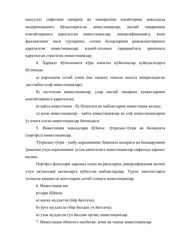 маҳсулот сифатини ошириш ва таннархини пасайтириш мақсадида 
модернизацияга 
йўналтирилган 
инвестициялар; 
ишлаб 
чиқаришни 
кенгайтиришга 
қаратилган 
инвестициялар; 
диверсификацияга, 
яъни 
фаолиятнинг янги турларини, сотиш бозорларини ривожлантиришга 
қаратилган 
инвестициялар; 
илмий-техника 
тараққиётига 
эришишга 
қаратилган стратегик инвестициялар. 
4. Ҳаракат йўналишига кўра капитал қўйилмалар қуйидагиларга 
бўлинади: 
а) корхонани сотиб олиш ёки ташкил этишда амалга ошириладиган 
дастлабки (соф инвестициялар); 
б) экстенсив инвестициялар, улар ишлаб чиқариш қувватларини 
кенгайтиришга қаратилган; 
в) қайта инвестиция - бу бўшатилган маблағларни инвестиция қилиш; 
д) ялпи инвестициялар - қайта инвестициялар ва соф инвестицияларни 
ўз ичига олган инвестициялар йиғиндиси. 
5. Инвестиция мақсадлари бўйича: тўғридан-тўғри ва билвосита 
(портфел) инвестициялар. 
Тўғридан-тўғри - ушбу корхонанинг бевосита назорати ва бошқарувини 
ўрнатиш учун корхонанинг устав капиталига инвестициялар сифатида ҳаракат 
қилиш. 
Портфел фондлари даромад олиш ва рискларни диверсификация қилиш 
учун иқтисодий активларга қўйилган маблағлардир. Турли эмитентларга 
тегишли қимматли қоғозларни сотиб олишга инвестициялар. 
6. Инвестиция ша 
ртлари бўйича: 
а) қисқа муддатли (бир йилгача); 
б) ўрта муддатли (бир йилдан уч йилгача); 
в) узоқ муддатли (уч йилдан ортиқ) инвестициялар. 
7. Инвестиция обектига нисбатан: ички ва ташқи инвестициялар. 
