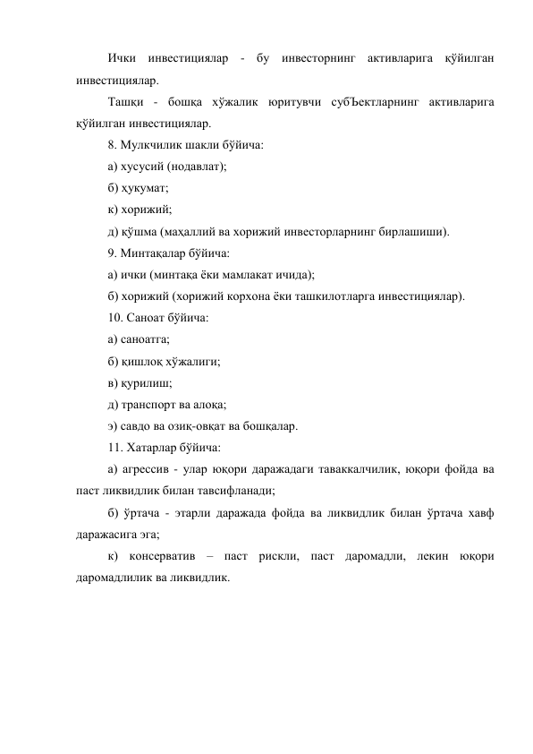 Ички инвестициялар - бу инвесторнинг активларига қўйилган 
инвестициялар. 
Ташқи - бошқа хўжалик юритувчи субЪектларнинг активларига 
қўйилган инвестициялар. 
8. Мулкчилик шакли бўйича: 
а) хусусий (нодавлат); 
б) ҳукумат; 
к) хорижий; 
д) қўшма (маҳаллий ва хорижий инвесторларнинг бирлашиши). 
9. Минтақалар бўйича: 
а) ички (минтақа ёки мамлакат ичида); 
б) хорижий (хорижий корхона ёки ташкилотларга инвестициялар). 
10. Саноат бўйича: 
а) саноатга; 
б) қишлоқ хўжалиги; 
в) қурилиш; 
д) транспорт ва алоқа; 
э) савдо ва озиқ-овқат ва бошқалар. 
11. Хатарлар бўйича: 
а) агрессив - улар юқори даражадаги таваккалчилик, юқори фойда ва 
паст ликвидлик билан тавсифланади; 
б) ўртача - этарли даражада фойда ва ликвидлик билан ўртача хавф 
даражасига эга; 
к) консерватив – паст рискли, паст даромадли, лекин юқори 
даромадлилик ва ликвидлик. 
 
 
 
 
 
