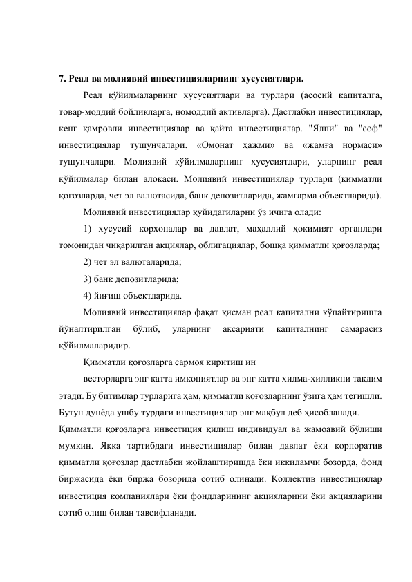  
 
7. Реал ва молиявий инвестицияларнинг хусусиятлари. 
Реал қўйилмаларнинг хусусиятлари ва турлари (асосий капиталга, 
товар-моддий бойликларга, номоддий активларга). Дастлабки инвестициялар, 
кенг қамровли инвестициялар ва қайта инвестициялар. "Ялпи" ва "соф" 
инвестициялар тушунчалари. «Омонат ҳажми» ва «жамға нормаси» 
тушунчалари. Молиявий қўйилмаларнинг хусусиятлари, уларнинг реал 
қўйилмалар билан алоқаси. Молиявий инвестициялар турлари (қимматли 
қоғозларда, чет эл валютасида, банк депозитларида, жамғарма объектларида). 
Молиявий инвестициялар қуйидагиларни ўз ичига олади: 
1) хусусий корхоналар ва давлат, маҳаллий ҳокимият органлари 
томонидан чиқарилган акциялар, облигациялар, бошқа қимматли қоғозларда; 
2) чет эл валюталарида; 
3) банк депозитларида; 
4) йиғиш объектларида. 
Молиявий инвестициялар фақат қисман реал капитални кўпайтиришга 
йўналтирилган 
бўлиб, 
уларнинг 
аксарияти 
капиталнинг 
самарасиз 
қўйилмаларидир. 
Қимматли қоғозларга сармоя киритиш ин 
весторларга энг катта имкониятлар ва энг катта хилма-хилликни тақдим 
этади. Бу битимлар турларига ҳам, қимматли қоғозларнинг ўзига ҳам тегишли. 
Бутун дунёда ушбу турдаги инвестициялар энг мақбул деб ҳисобланади. 
Қимматли қоғозларга инвестиция қилиш индивидуал ва жамоавий бўлиши 
мумкин. Якка тартибдаги инвестициялар билан давлат ёки корпоратив 
қимматли қоғозлар дастлабки жойлаштиришда ёки иккиламчи бозорда, фонд 
биржасида ёки биржа бозорида сотиб олинади. Коллектив инвестициялар 
инвестиция компаниялари ёки фондларининг акцияларини ёки акцияларини 
сотиб олиш билан тавсифланади. 
