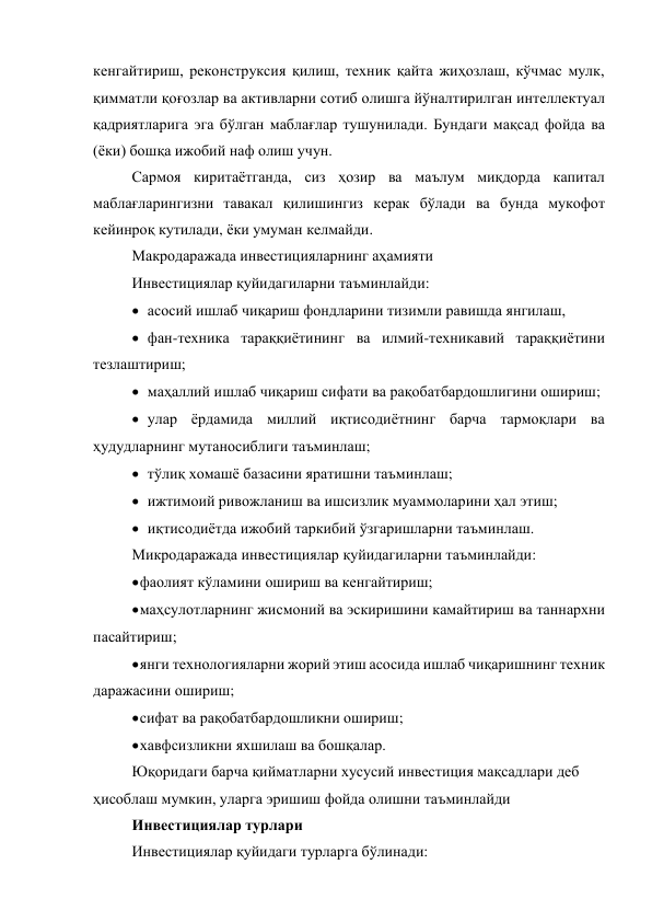 кенгайтириш, реконструксия қилиш, техник қайта жиҳозлаш, кўчмас мулк, 
қимматли қоғозлар ва активларни сотиб олишга йўналтирилган интеллектуал 
қадриятларига эга бўлган маблағлар тушунилади. Бундаги мақсад фойда ва 
(ёки) бошқа ижобий наф олиш учун. 
Сармоя киритаётганда, сиз ҳозир ва маълум миқдорда капитал 
маблағларингизни тавакал қилишингиз керак бўлади ва бунда мукофот 
кейинроқ кутилади, ёки умуман келмайди. 
Макродаражада инвестицияларнинг аҳамияти 
Инвестициялар қуйидагиларни таъминлайди: 
 асосий ишлаб чиқариш фондларини тизимли равишда янгилаш,  
 фан-техника тараққиётининг ва илмий-техникавий тараққиётини 
тезлаштириш; 
 маҳаллий ишлаб чиқариш сифати ва рақобатбардошлигини ошириш; 
 улар ёрдамида миллий иқтисодиётнинг барча тармоқлари ва 
ҳудудларнинг мутаносиблиги таъминлаш; 
 тўлиқ хомашё базасини яратишни таъминлаш; 
 ижтимоий ривожланиш ва ишсизлик муаммоларини ҳал этиш; 
 иқтисодиётда ижобий таркибий ўзгаришларни таъминлаш. 
Микродаражада инвестициялар қуйидагиларни таъминлайди: 
 фаолият кўламини ошириш ва кенгайтириш; 
 маҳсулотларнинг жисмоний ва эскиришини камайтириш ва таннархни 
пасайтириш; 
 янги технологияларни жорий этиш асосида ишлаб чиқаришнинг техник 
даражасини ошириш; 
 сифат ва рақобатбардошликни ошириш; 
 хавфсизликни яхшилаш ва бошқалар. 
Юқоридаги барча қийматларни хусусий инвестиция мақсадлари деб 
ҳисоблаш мумкин, уларга эришиш фойда олишни таъминлайди 
Инвестициялар турлари 
Инвестициялар қуйидаги турларга бўлинади: 

