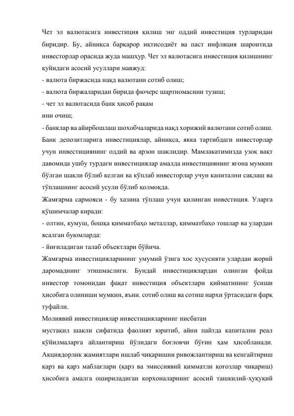 Чет эл валютасига инвестиция қилиш энг оддий инвестиция турларидан 
биридир. Бу, айниқса барқарор иқтисодиёт ва паст инфляция шароитида 
инвесторлар орасида жуда машҳур. Чет эл валютасига инвестиция қилишнинг 
қуйидаги асосий усуллари мавжуд: 
- валюта биржасида нақд валютани сотиб олиш; 
- валюта биржаларидан бирида фючерс шартномасини тузиш; 
- чет эл валютасида банк ҳисоб рақам 
ини очиш; 
- банклар ва айирбошлаш шохобчаларида нақд хорижий валютани сотиб олиш. 
Банк депозитларига инвестициялар, айниқса, якка тартибдаги инвесторлар 
учун инвестициянинг оддий ва арзон шаклидир. Мамлакатимизда узоқ вақт 
давомида ушбу турдаги инвестициялар амалда инвестициянинг ягона мумкин 
бўлган шакли бўлиб келган ва кўплаб инвесторлар учун капитални сақлаш ва 
тўплашнинг асосий усули бўлиб қолмоқда. 
Жамғарма сармояси - бу хазина тўплаш учун қилинган инвестиция. Уларга 
қўшимчалар киради: 
- олтин, кумуш, бошқа қимматбаҳо металлар, қимматбаҳо тошлар ва улардан 
ясалган буюмларда: 
- йиғиладиган талаб объектлари бўйича. 
Жамғарма инвестицияларининг умумий ўзига хос хусусияти улардан жорий 
даромаднинг этишмаслиги. Бундай инвестициялардан олинган фойда 
инвестор томонидан фақат инвестиция объектлари қийматининг ўсиши 
ҳисобига олиниши мумкин, яъни. сотиб олиш ва сотиш нархи ўртасидаги фарқ 
туфайли. 
Молиявий инвестициялар инвестицияларнинг нисбатан  
мустақил шакли сифатида фаолият юритиб, айни пайтда капитални реал 
қўйилмаларга айлантириш йўлидаги боғловчи бўғин ҳам ҳисобланади. 
Акциядорлик жамиятлари ишлаб чиқаришни ривожлантириш ва кенгайтириш 
қарз ва қарз маблағлари (қарз ва эмиссиявий қимматли қоғозлар чиқариш) 
ҳисобига амалга ошириладиган корхоналарнинг асосий ташкилий-ҳуқуқий 
