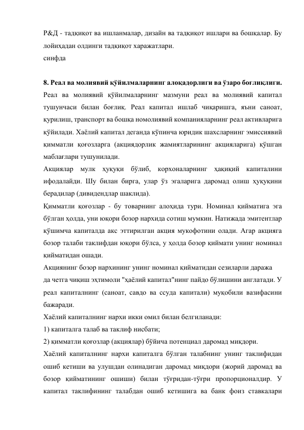Р&Д - тадқиқот ва ишланмалар, дизайн ва тадқиқот ишлари ва бошқалар. Бу 
лойиҳадан олдинги тадқиқот харажатлари. 
синфда 
 
8. Реал ва молиявий қўйилмаларнинг алоқадорлиги ва ўзаро боғлиқлиги. 
Реал ва молиявий қўйилмаларнинг мазмуни реал ва молиявий капитал 
тушунчаси билан боғлиқ. Реал капитал ишлаб чиқаришга, яъни саноат, 
қурилиш, транспорт ва бошқа номолиявий компанияларнинг реал активларига 
қўйилади. Хаёлий капитал деганда кўпинча юридик шахсларнинг эмиссиявий 
қимматли қоғозларга (акциядорлик жамиятларининг акцияларига) қўшган 
маблағлари тушунилади. 
Акциялар мулк ҳуқуқи бўлиб, корхоналарнинг ҳақиқий капиталини 
ифодалайди. Шу билан бирга, улар ўз эгаларига даромад олиш ҳуқуқини 
берадилар (дивидендлар шаклида). 
Қимматли қоғозлар - бу товарнинг алоҳида тури. Номинал қийматига эга 
бўлган ҳолда, уни юқори бозор нархида сотиш мумкин. Натижада эмитентлар 
қўшимча капиталда акс эттирилган акция мукофотини олади. Агар акцияга 
бозор талаби таклифдан юқори бўлса, у ҳолда бозор қиймати унинг номинал 
қийматидан ошади. 
Акциянинг бозор нархининг унинг номинал қийматидан сезиларли даража 
да четга чиқиш эҳтимоли "ҳаёлий капитал"нинг пайдо бўлишини англатади. У 
реал капиталнинг (саноат, савдо ва ссуда капитали) муқобили вазифасини 
бажаради. 
Хаёлий капиталнинг нархи икки омил билан белгиланади: 
1) капиталга талаб ва таклиф нисбати; 
2) қимматли қоғозлар (акциялар) бўйича потенциал даромад миқдори. 
Хаёлий капиталнинг нархи капиталга бўлган талабнинг унинг таклифидан 
ошиб кетиши ва улушдан олинадиган даромад миқдори (жорий даромад ва 
бозор қийматининг ошиши) билан тўғридан-тўғри пропорционалдир. У 
капитал таклифининг талабдан ошиб кетишига ва банк фоиз ставкалари 
