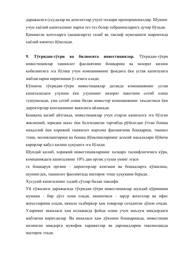даражасига (ссудалар ва депозитлар учун) тескари пропорционалдир. Шунинг 
учун хаёлий капиталнинг нархи тез-тез бозор тебранишларига дучор бўлади. 
Қимматли қоғозларга (акцияларга) талаб ва таклиф мувозанати шароитида 
хаёлий капитал йўқолади. 
 
9. 
Тўғридан-тўғри 
ва 
билвосита 
инвестициялар. 
Тўғридан-тўғри 
инвестициялар ташкилот фаолиятини бошқариш ва назорат қилиш 
қобилиятига эга бўлиш учун компаниянинг фондига ёки устав капиталига 
маблағларни киритишни ўз ичига олади. 
Кўпинча тўғридан-тўғри инвестициялар деганда компаниянинг устав 
капиталидаги улушни ёки улушнинг назорат пакетини сотиб олиш 
тушунилади, уни сотиб олиш билан инвестор компаниянинг таъсисчиси ёки 
директорлар кенгашининг вакилига айланади. 
Бошқача қилиб айтганда, инвестициялар учун етарли капиталга эга бўлган 
жисмоний, юридик шахс ёки белгиланган тартибда рўйхатдан ўтган бошқа 
маҳаллий ёки хорижий ташкилот корхона фаолиятини бошқариш, ташкил 
этиш, молиялаштириш ва бошқа йўналишларнинг асосий масалалари бўйича 
қарорлар қабул қилиш ҳуқуқига эга бўлади. 
Шундай қилиб, хорижий инвестицияларнинг халқаро таснифлагичига кўра, 
компаниядаги капиталнинг 10% дан ортиқ улуши унинг эгаси 
га бошқарув органи - директорлар кенгаши ва бошқаларга қўшилиш, 
шунингдек, ташкилот фаолиятида иштирок этиш ҳуқуқини беради. . 
Хусусий капиталнинг оддий сўзлар билан тавсифи 
Уй хўжалиги даражасида тўғридан-тўғри инвестициялар шундай кўриниши 
мумкин - бир дўст хона олади, иккинчиси - зарур жиҳозлар ва офис 
жиҳозларини олади, иккала тадбиркор ҳам товарлар сотадиган дўкон очади. 
Уларнинг иккаласи ҳам келажакда фойда олиш учун маълум миқдордаги 
маблағни киритдилар. Ва иккаласи ҳам дўконни бошқаришда, инвестиция 
қилинган миқдорга мувофиқ харажатлар ва даромадларни тақсимлашда 
иштирок этади. 
