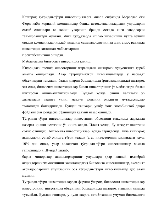 Каттароқ тўғридан-тўғри инвестицияларга мисол сифатида Мерседес ёки 
Форд каби хорижий компаниялар бошқа автокомпаниялардаги улушларни 
сотиб олишлари ва кейин уларнинг бренди остида янги заводларни 
таъмирлашлари мумкин. Янги ҳудудларда ишлаб чиқаришни йўлга қўйиш 
орқали компаниялар ишлаб чиқариш самарадорлигини ва шунга мос равишда 
инвестиция қилинган маблағларнин 
г рентабеллигини оширди. 
Маблағларни билвосита инвестиция қилиш. 
Юқоридаги тасниф инвесторнинг жараёндаги иштироки хусусиятига қараб 
амалга оширилади. Агар тўғридан-тўғри инвестицияларда у нафақат 
объектларни танлаши, балки уларни бошқаришда (ривожланишида) иштирок 
эта олса, билвосита инвестициялар билан инвесторнинг ўз маблағлари билан 
иштироки минималлаштирилади. Бундай ҳолда, унинг капитали ўз 
хизматлари эвазига унинг маълум фоизини оладиган мутахассислар 
томонидан бошқарилади. Бундан ташқари, ушбу фоиз ҳисоб-китоб даври 
фойдали ёки фойдасиз бўлишидан қатъий назар олинади. 
Тўғридан-тўғри инвестициялар инвестиция объектини максимал даражада 
назорат қилиш истагини ўз ичига олади. Идеал ҳолда, бу назорат пакетини 
сотиб олишдир. Билвосита инвестициялар, қоида тариқасида, анча кичикроқ 
акцияларни сотиб олишга тўғри келади (агар инвесторнинг мулкидаги улуш 
10% дан ошса, улар аллақачон тўғридан-тўғри инвестициялар ҳақида 
гапиришади). Шундай қилиб,  
барча миноритар акциядорларнинг улушлари (ҳар қандай ихтиёрий 
акциядорлик жамиятининг капиталидаги) билвосита инвестициялар, аксарият 
аксиядорларнинг улушларини эса тўғридан-тўғри инвестициялар деб аташ 
мумкин. 
Тўғридан-тўғри инвестициялардан фарқли ўлароқ, билвосита инвестициялар 
инвесторнинг инвестиция объектини бошқаришда иштирок этишини назарда 
тутмайди. Бундан ташқари, у пули қаерга кетаётганини умуман билмаслиги 
