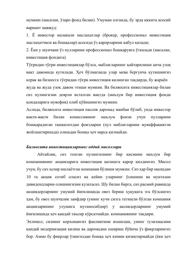 мумкин (масалан, ўзаро фонд билан). Умуман олганда, бу эрда иккита асосий 
вариант мавжуд: 
1. Ё инвестор малакали маслаҳатлар (брокер, профессионал инвестиция 
маслаҳатчиси ва бошқалар) асосида ўз қарорларини қабул қилади; 
2. Ёки у шунчаки ўз пулларини профессионал бошқарувга ўтказади (масалан, 
инвестиция фондига). 
Тўғридан-тўғри инвестициялар бўлса, маблағларнинг қайтарилиши анча узоқ 
вақт давомида кутилади. Ҳеч бўлмаганда улар мева бергунча кутишингиз 
керак ва бизнесга тўғридан-тўғри инвестиция қилинган тақдирда, бу жараён  
жуда ва жуда узоқ давом этиши мумкин. Ва билвосита инвестициялар билан 
сиз пулингизни деярли исталган вақтда (маълум бир инвестиция фонди 
қоидаларига мувофиқ) олиб қўйишингиз мумкин. 
Аслида, билвосита инвестиция пассив даромад манбаи бўлиб, унда инвестор 
вақти-вақти 
билан 
комиссиянинг 
маълум 
фоизи 
учун 
пулларини 
бошқарадиган ташкилотдан фоизларни (пул маблағларини муваффақиятли 
жойлаштиришда) олишдан бошқа ҳеч нарса қилмайди. 
 
Билвосита инвестицияларнинг оддий мисоллари 
Айтайлик, сиз топган пулингизнинг бир қисмини маълум бир 
компаниянинг акцияларига инвестиция қилишга қарор қилдингиз. Мисол 
учун, бу сиз ҳозир ишлаётган компания бўлиши мумкин. Сиз ҳар бир маошдан 
10 та акция сотиб оласиз ва кейин уларнинг ўсишини ва мунтазам 
дивидендларни олишингизни кузатасиз. Шу билан бирга, сиз расмий равишда 
акциядорларнинг умумий йиғилишида овоз бериш ҳуқуқига эга бўлсангиз 
ҳам, бу овоз шунчалик заифдир (унинг кучи сизга тегишли бўлган компания 
акцияларининг 
улушига 
мутаносибдир) 
у 
аксиядорларнинг 
умумий 
йиғилишида ҳеч қандай таъсир кўрсатмайди. компаниянинг тақдири. 
Эҳтимол, сизнинг корхонангиз фаолиятини яхшилаш, унинг тузилмасини 
қандай модернизация қилиш ва даромадни ошириш бўйича ўз фикрларингиз 
бор. Аммо бу фикрлар ўзингиздан бошқа ҳеч кимни қизиқтирмайди (ёки ҳеч 
