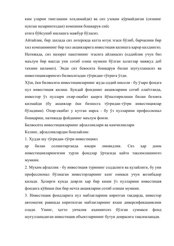 ким уларни тинглашни хоҳламайди) ва сиз узоқни кўрмайдиган (сизнинг 
нуқтаи назарингиздан) компания бошқарув сиёс 
атига бўйсуниб ишлашга мажбур бўласиз. 
Айтайлик, бир лаҳзада сиз лотереяда катта ютуқ эгаси бўлиб, барчасини бир 
хил компаниянинг бир хил акцияларига инвестиция қилишга қарор қилдингиз. 
Натижада, сиз назорат пакетининг эгасига айланасиз (оддийлик учун биз 
маълум бир вақтда уни сотиб олиш мумкин бўлган ҳолатлар мавжуд деб 
тахмин қиламиз). Энди сиз бевосита бошқарув билан шуғулланасиз ва 
инвестицияларингиз билвоситадан тўғридан-тўғрига ўтди. 
Хўш, ёки билвосита инвестицияларнинг жуда оддий мисоли - бу ўзаро фондга 
пул инвестиция қилиш. Бундай фонднинг акцияларини сотиб олаётганда, 
инвестор ўз пуллари охир-оқибат қаерга йўналтирилиши билан безовта 
қилмайди (бу акциялар ёки бизнесга тўғридан-тўғри инвестициялар 
бўладими). Охир-оқибат у кутган нарса - бу ўз пулларини профессионал 
бошқариш, натижада фойданинг маълум фоизи. 
Билвосита инвестицияларнинг афзалликлари ва камчиликлари 
Келинг, афзалликлардан бошлайлик: 
1. Худди шу тўғридан-тўғри инвестициял 
ар 
билан 
солиштирганда 
юқори 
ликвидлик. 
Сиз 
ҳар 
доим 
инвестицияларингизни турли фондлар ўртасида қайта тақсимлашингиз 
мумкин. 
2. Муҳим афзаллик - бу инвестиция турининг соддалиги ва қулайлиги, бу уни 
профессионал бўлмаган инвесторларнинг кенг оммаси учун жозибадор 
қилади. Ҳозирги кунда деярли ҳар бир киши ўз пулларини инвестиция 
фондига қўйиши ёки бир нечта акцияларни сотиб олиши мумкин. 
3. Инвестиция фондларига пул маблағларини киритган тақдирда, инвестор 
автоматик равишда киритилган маблағларнинг яхши диверсификациясини 
олади. 
Унинг, 
ҳатто 
унчалик 
аҳамиятсиз 
бўлган 
суммаси 
фонд 
шуғулланадиган инвестиция объектларининг бутун доирасига тақсимланади. 

