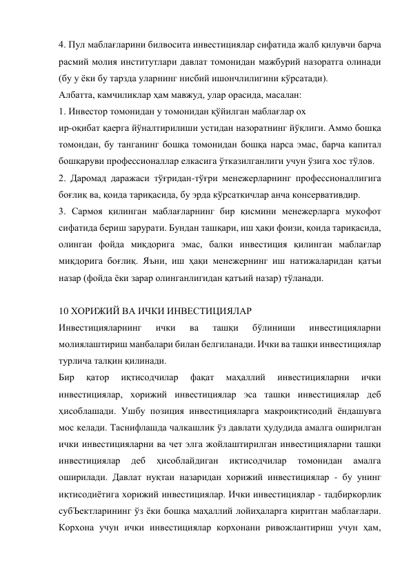4. Пул маблағларини билвосита инвестициялар сифатида жалб қилувчи барча 
расмий молия институтлари давлат томонидан мажбурий назоратга олинади 
(бу у ёки бу тарзда уларнинг нисбий ишончлилигини кўрсатади). 
Албатта, камчиликлар ҳам мавжуд, улар орасида, масалан: 
1. Инвестор томонидан у томонидан қўйилган маблағлар ох 
ир-оқибат қаерга йўналтирилиши устидан назоратнинг йўқлиги. Аммо бошқа 
томондан, бу танганинг бошқа томонидан бошқа нарса эмас, барча капитал 
бошқаруви профессионаллар елкасига ўтказилганлиги учун ўзига хос тўлов. 
2. Даромад даражаси тўғридан-тўғри менежерларнинг профессионаллигига 
боғлиқ ва, қоида тариқасида, бу эрда кўрсаткичлар анча консервативдир. 
3. Сармоя қилинган маблағларнинг бир қисмини менежерларга мукофот 
сифатида бериш зарурати. Бундан ташқари, иш ҳақи фоизи, қоида тариқасида, 
олинган фойда миқдорига эмас, балки инвестиция қилинган маблағлар 
миқдорига боғлиқ. Яъни, иш ҳақи менежернинг иш натижаларидан қатъи 
назар (фойда ёки зарар олинганлигидан қатъий назар) тўланади. 
 
10 ХОРИЖИЙ ВА ИЧКИ ИНВЕСТИЦИЯЛАР 
Инвестицияларнинг 
ички 
ва 
ташқи 
бўлиниши 
инвестицияларни 
молиялаштириш манбалари билан белгиланади. Ички ва ташқи инвестициялар 
турлича талқин қилинади. 
Бир 
қатор 
иқтисодчилар 
фақат 
маҳаллий 
инвестицияларни 
ички 
инвестициялар, хорижий инвестициялар эса ташқи инвестициялар деб 
ҳисоблашади. Ушбу позиция инвестицияларга макроиқтисодий ёндашувга 
мос келади. Таснифлашда чалкашлик ўз давлати ҳудудида амалга оширилган 
ички инвестицияларни ва чет элга жойлаштирилган инвестицияларни ташқи 
инвестициялар 
деб 
ҳисоблайдиган 
иқтисодчилар 
томонидан 
амалга 
оширилади. Давлат нуқтаи назаридан хорижий инвестициялар - бу унинг 
иқтисодиётига хорижий инвестициялар. Ички инвестициялар - тадбиркорлик 
субЪектларининг ўз ёки бошқа маҳаллий лойиҳаларга киритган маблағлари. 
Корхона учун ички инвестициялар корхонани ривожлантириш учун ҳам, 
