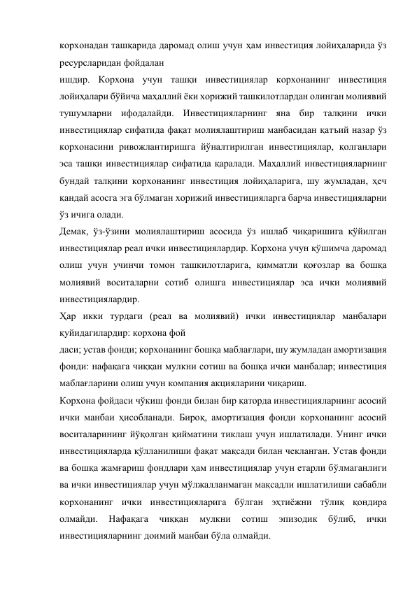 корхонадан ташқарида даромад олиш учун ҳам инвестиция лойиҳаларида ўз 
ресурсларидан фойдалан 
ишдир. Корхона учун ташқи инвестициялар корхонанинг инвестиция 
лойиҳалари бўйича маҳаллий ёки хорижий ташкилотлардан олинган молиявий 
тушумларни ифодалайди. Инвестицияларнинг яна бир талқини ички 
инвестициялар сифатида фақат молиялаштириш манбасидан қатъий назар ўз 
корхонасини ривожлантиришга йўналтирилган инвестициялар, қолганлари 
эса ташқи инвестициялар сифатида қаралади. Маҳаллий инвестицияларнинг 
бундай талқини корхонанинг инвестиция лойиҳаларига, шу жумладан, ҳеч 
қандай асосга эга бўлмаган хорижий инвестицияларга барча инвестицияларни 
ўз ичига олади. 
Демак, ўз-ўзини молиялаштириш асосида ўз ишлаб чиқаришига қўйилган 
инвестициялар реал ички инвестициялардир. Корхона учун қўшимча даромад 
олиш учун учинчи томон ташкилотларига, қимматли қоғозлар ва бошқа 
молиявий воситаларни сотиб олишга инвестициялар эса ички молиявий 
инвестициялардир. 
Ҳар икки турдаги (реал ва молиявий) ички инвестициялар манбалари 
қуйидагилардир: корхона фой 
даси; устав фонди; корхонанинг бошқа маблағлари, шу жумладан амортизация 
фонди: нафақага чиққан мулкни сотиш ва бошқа ички манбалар; инвестиция 
маблағларини олиш учун компания акцияларини чиқариш. 
Корхона фойдаси чўкиш фонди билан бир қаторда инвестицияларнинг асосий 
ички манбаи ҳисобланади. Бироқ, амортизация фонди корхонанинг асосий 
воситаларининг йўқолган қийматини тиклаш учун ишлатилади. Унинг ички 
инвестицияларда қўлланилиши фақат мақсади билан чекланган. Устав фонди 
ва бошқа жамғариш фондлари ҳам инвестициялар учун етарли бўлмаганлиги 
ва ички инвестициялар учун мўлжалланмаган мақсадли ишлатилиши сабабли 
корхонанинг ички инвестицияларига бўлган эҳтиёжни тўлиқ қондира 
олмайди. 
Нафақага 
чиққан 
мулкни 
сотиш 
эпизодик 
бўлиб, 
ички 
инвестицияларнинг доимий манбаи бўла олмайди. 
