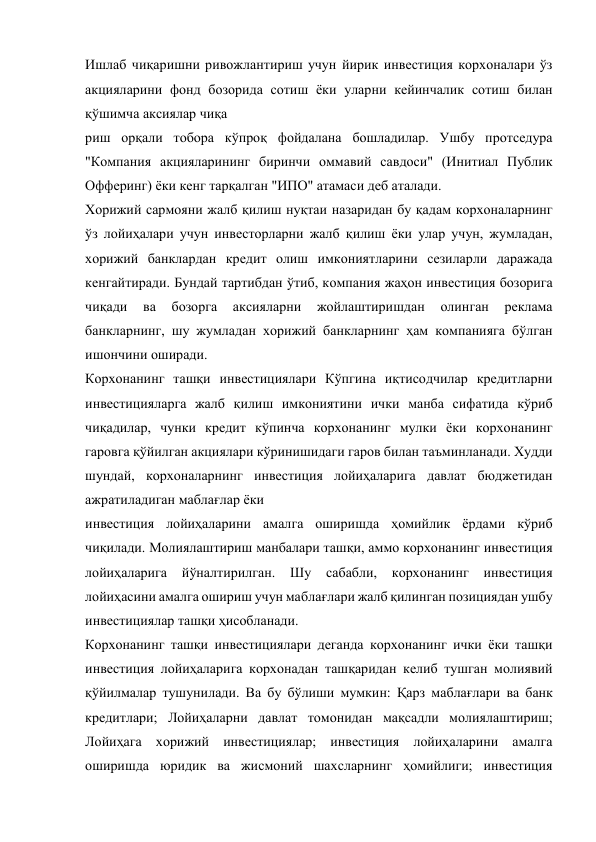 Ишлаб чиқаришни ривожлантириш учун йирик инвестиция корхоналари ўз 
акцияларини фонд бозорида сотиш ёки уларни кейинчалик сотиш билан 
қўшимча аксиялар чиқа 
риш орқали тобора кўпроқ фойдалана бошладилар. Ушбу протседура 
"Компания акцияларининг биринчи оммавий савдоси" (Инитиал Публик 
Офферинг) ёки кенг тарқалган "ИПО" атамаси деб аталади. 
Хорижий сармояни жалб қилиш нуқтаи назаридан бу қадам корхоналарнинг 
ўз лойиҳалари учун инвесторларни жалб қилиш ёки улар учун, жумладан, 
хорижий банклардан кредит олиш имкониятларини сезиларли даражада 
кенгайтиради. Бундай тартибдан ўтиб, компания жаҳон инвестиция бозорига 
чиқади 
ва 
бозорга 
аксияларни 
жойлаштиришдан 
олинган 
реклама 
банкларнинг, шу жумладан хорижий банкларнинг ҳам компанияга бўлган 
ишончини оширади. 
Корхонанинг ташқи инвестициялари Кўпгина иқтисодчилар кредитларни 
инвестицияларга жалб қилиш имкониятини ички манба сифатида кўриб 
чиқадилар, чунки кредит кўпинча корхонанинг мулки ёки корхонанинг 
гаровга қўйилган акциялари кўринишидаги гаров билан таъминланади. Худди 
шундай, корхоналарнинг инвестиция лойиҳаларига давлат бюджетидан 
ажратиладиган маблағлар ёки  
инвестиция лойиҳаларини амалга оширишда ҳомийлик ёрдами кўриб 
чиқилади. Молиялаштириш манбалари ташқи, аммо корхонанинг инвестиция 
лойиҳаларига 
йўналтирилган. 
Шу 
сабабли, 
корхонанинг 
инвестиция 
лойиҳасини амалга ошириш учун маблағлари жалб қилинган позициядан ушбу 
инвестициялар ташқи ҳисобланади. 
Корхонанинг ташқи инвестициялари деганда корхонанинг ички ёки ташқи 
инвестиция лойиҳаларига корхонадан ташқаридан келиб тушган молиявий 
қўйилмалар тушунилади. Ва бу бўлиши мумкин: Қарз маблағлари ва банк 
кредитлари; Лойиҳаларни давлат томонидан мақсадли молиялаштириш; 
Лойиҳага хорижий инвестициялар; инвестиция лойиҳаларини амалга 
оширишда юридик ва жисмоний шахсларнинг ҳомийлиги; инвестиция 
