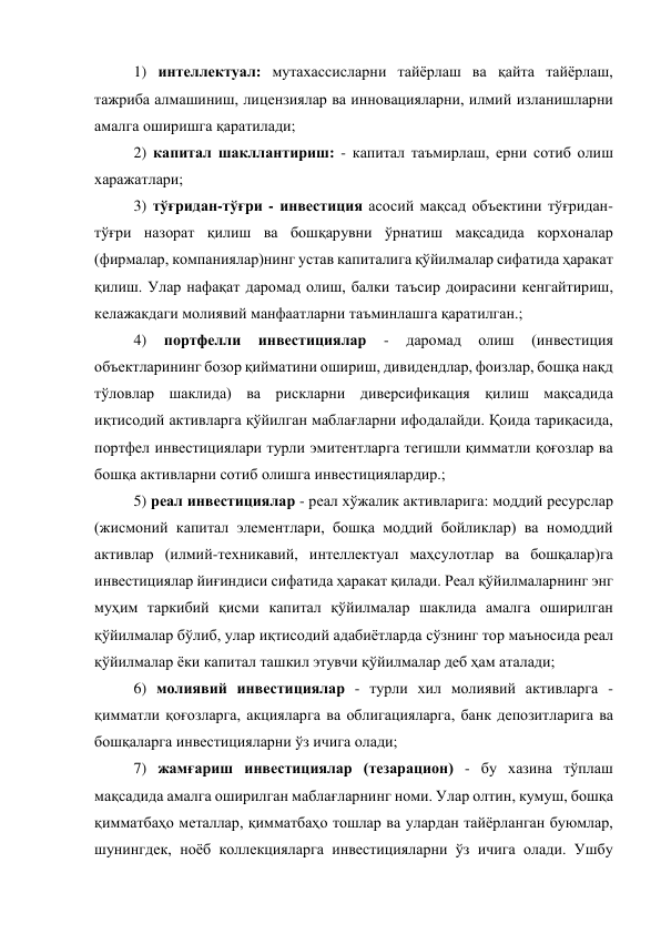 1) интеллектуал: мутахассисларни тайёрлаш ва қайта тайёрлаш, 
тажриба алмашиниш, лицензиялар ва инновацияларни, илмий изланишларни 
амалга оширишга қаратилади; 
2) капитал шакллантириш: - капитал таъмирлаш, ерни сотиб олиш 
харажатлари; 
3) тўғридан-тўғри - инвестиция асосий мақсад объектини тўғридан-
тўғри назорат қилиш ва бошқарувни ўрнатиш мақсадида корхоналар 
(фирмалар, компаниялар)нинг устав капиталига қўйилмалар сифатида ҳаракат 
қилиш. Улар нафақат даромад олиш, балки таъсир доирасини кенгайтириш, 
келажакдаги молиявий манфаатларни таъминлашга қаратилган.; 
4) 
портфелли 
инвестициялар 
- 
даромад 
олиш 
(инвестиция 
объектларининг бозор қийматини ошириш, дивидендлар, фоизлар, бошқа нақд 
тўловлар шаклида) ва рискларни диверсификация қилиш мақсадида 
иқтисодий активларга қўйилган маблағларни ифодалайди. Қоида тариқасида, 
портфел инвестициялари турли эмитентларга тегишли қимматли қоғозлар ва 
бошқа активларни сотиб олишга инвестициялардир.; 
5) реал инвестициялар - реал хўжалик активларига: моддий ресурслар 
(жисмоний капитал элементлари, бошқа моддий бойликлар) ва номоддий 
активлар (илмий-техникавий, интеллектуал маҳсулотлар ва бошқалар)га 
инвестициялар йиғиндиси сифатида ҳаракат қилади. Реал қўйилмаларнинг энг 
муҳим таркибий қисми капитал қўйилмалар шаклида амалга оширилган 
қўйилмалар бўлиб, улар иқтисодий адабиётларда сўзнинг тор маъносида реал 
қўйилмалар ёки капитал ташкил этувчи қўйилмалар деб ҳам аталади; 
6) молиявий инвестициялар - турли хил молиявий активларга - 
қимматли қоғозларга, акцияларга ва облигацияларга, банк депозитларига ва 
бошқаларга инвестицияларни ўз ичига олади; 
7) жамғариш инвестициялар (тезарацион) - бу хазина тўплаш 
мақсадида амалга оширилган маблағларнинг номи. Улар олтин, кумуш, бошқа 
қимматбаҳо металлар, қимматбаҳо тошлар ва улардан тайёрланган буюмлар, 
шунингдек, ноёб коллекцияларга инвестицияларни ўз ичига олади. Ушбу 
