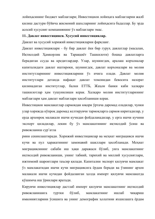 лойиҳасининг бюджет маблағлари; Инвестицион лойиҳага маблағларни жалб 
қилиш дастури бўйича жисмоний шахсларнинг лойиҳасига бадаллар. Бу эрда 
асосий хусусият компаниянинг ўз маблағлари эмас. 
11. Давлат инвестицияси. Хусусий инвестициялар. 
Давлат ва хусусий хорижий инвестицияларни фарқланг. 
Давлат инвестициялари - бу бир давлат ёки бир гуруҳ давлатлар (масалан, 
Иқтисодий Ҳамкорлик ва Тараққиёт Ташкилоти) бошқа давлатларга 
берадиган ссуда ва кредитлардир. Улар, шунингдек, аралаш корхоналар 
капиталидаги давлат иштироки, шунингдек, давлат корхоналари ва молия 
институтларининг инвестицияларини ўз ичига олади. Давлат молия 
институтлари деганда 
нафақат 
давлат 
томонидан бевосита назорат 
қилинадиган институтлар, балки ЕТТБ, Жаҳон банки каби халқаро 
ташкилотлар ҳам тушунилиши керак. Халқаро молия институтларининг 
маблағлари ҳам давлат маблағлари ҳисобланиши керак. 
Инвестицион мамлакатлар сармоядан юқори ўртача даромад оладилар, чунки 
улар хорижда кўпроқ даромад келтирувчи тармоқларга сармоя киритадилар, у 
ерда арзонроқ малакали ишчи кучидан фойдаланадилар, у ерга ишчи кучини 
экспорт қиладилар, лекин бу ўз мамлакатининг иқтисодий ўсиш ва 
ривожланиш сурʼатла 
рини секинлаштиради. Хорижий инвестициялар ва меҳнат миграцияси ишчи 
кучи ва пул ҳаракатининг замонавий шакллари ҳисобланади. Меҳнат 
миграциясининг сабаби иш ҳақи даражаси бўлиб, унга мамлакатнинг 
иқтисодий ривожланиши, унинг табиий, тарихий ва миллий хусусиятлари, 
ижтимоий шароитлари таъсир қилади. Капитални экспорт қилувчи мамлакат 
ўз мамлакатидан ишчи кучи миграциясига ёрдам беради ва ўзининг арзон 
малакали ишчи кучидан фойдаланган ҳолда импорт қилувчи мамлакатда 
қўшимча иш ўринлари яратади. 
Кирувчи инвестициялар дастлаб импорт қилувчи мамлакатнинг иқтисодий 
ривожланишига 
туртки 
бўлиб, 
мамлакатнинг 
ишлаб 
чиқариш 
имкониятларини ўсишига ва унинг демографик ҳолатини яхшилашга ёрдам 
