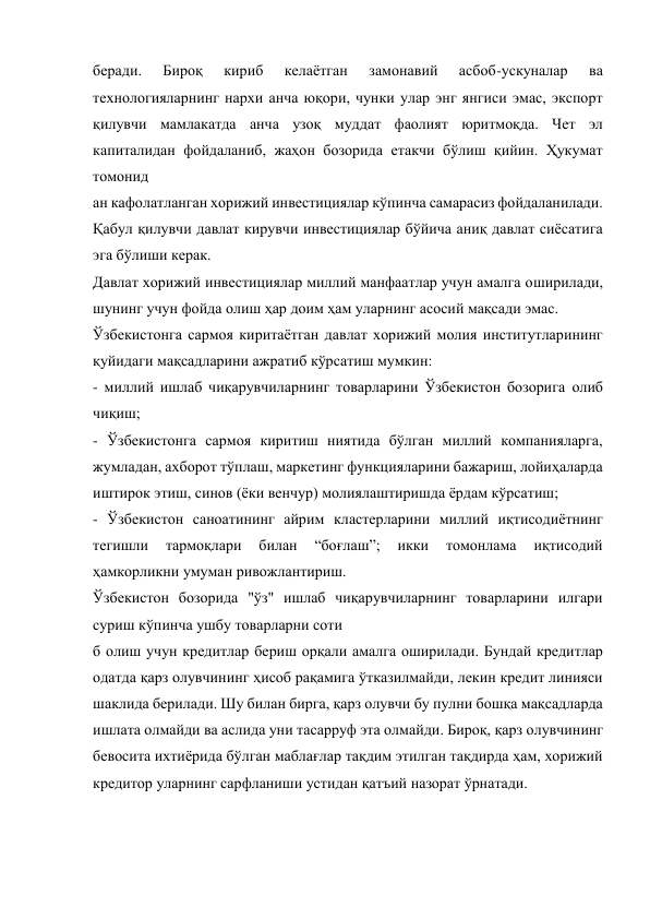 беради. 
Бироқ 
кириб 
келаётган 
замонавий 
асбоб-ускуналар 
ва 
технологияларнинг нархи анча юқори, чунки улар энг янгиси эмас, экспорт 
қилувчи мамлакатда анча узоқ муддат фаолият юритмоқда. Чет эл 
капиталидан фойдаланиб, жаҳон бозорида етакчи бўлиш қийин. Ҳукумат 
томонид 
ан кафолатланган хорижий инвестициялар кўпинча самарасиз фойдаланилади. 
Қабул қилувчи давлат кирувчи инвестициялар бўйича аниқ давлат сиёсатига 
эга бўлиши керак. 
Давлат хорижий инвестициялар миллий манфаатлар учун амалга оширилади, 
шунинг учун фойда олиш ҳар доим ҳам уларнинг асосий мақсади эмас. 
Ўзбекистонга сармоя киритаётган давлат хорижий молия институтларининг 
қуйидаги мақсадларини ажратиб кўрсатиш мумкин: 
- миллий ишлаб чиқарувчиларнинг товарларини Ўзбекистон бозорига олиб 
чиқиш; 
- Ўзбекистонга сармоя киритиш ниятида бўлган миллий компанияларга, 
жумладан, ахборот тўплаш, маркетинг функцияларини бажариш, лойиҳаларда 
иштирок этиш, синов (ёки венчур) молиялаштиришда ёрдам кўрсатиш; 
- Ўзбекистон саноатининг айрим кластерларини миллий иқтисодиётнинг 
тегишли 
тармоқлари 
билан 
“боғлаш”; 
икки 
томонлама 
иқтисодий 
ҳамкорликни умуман ривожлантириш. 
Ўзбекистон бозорида "ўз" ишлаб чиқарувчиларнинг товарларини илгари 
суриш кўпинча ушбу товарларни соти 
б олиш учун кредитлар бериш орқали амалга оширилади. Бундай кредитлар 
одатда қарз олувчининг ҳисоб рақамига ўтказилмайди, лекин кредит линияси 
шаклида берилади. Шу билан бирга, қарз олувчи бу пулни бошқа мақсадларда 
ишлата олмайди ва аслида уни тасарруф эта олмайди. Бироқ, қарз олувчининг 
бевосита ихтиёрида бўлган маблағлар тақдим этилган тақдирда ҳам, хорижий 
кредитор уларнинг сарфланиши устидан қатъий назорат ўрнатади. 
 
