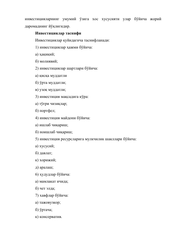инвестицияларнинг умумий ўзига хос хусусияти улар бўйича жорий 
даромаднинг йўқлигидир. 
Инвестициялар таснифи 
Инвестициялар қуйидагича таснифланади: 
1) инвестициялар ҳажми бўйича: 
а) ҳақиқий; 
б) молиявий; 
2) инвестициялар шартлари бўйича: 
а) қисқа муддатли 
б) ўрта муддатли; 
в) узоқ муддатли; 
3) инвестиция мақсадига кўра: 
а) тўғри чизиқлар; 
б) портфел; 
4) инвестиция майдони бўйича: 
а) ишлаб чиқариш; 
б) ноишлаб чиқариш; 
5) инвестиция ресурсларига мулкчилик шакллари бўйича: 
а) хусусий; 
б) давлат; 
к) хорижий; 
д) аралаш; 
6) ҳудудлар бўйича: 
а) мамлакат ичида; 
б) чет элда; 
7) хавфлар бўйича: 
а) тажовузкор; 
б) ўртача; 
к) консерватив. 
