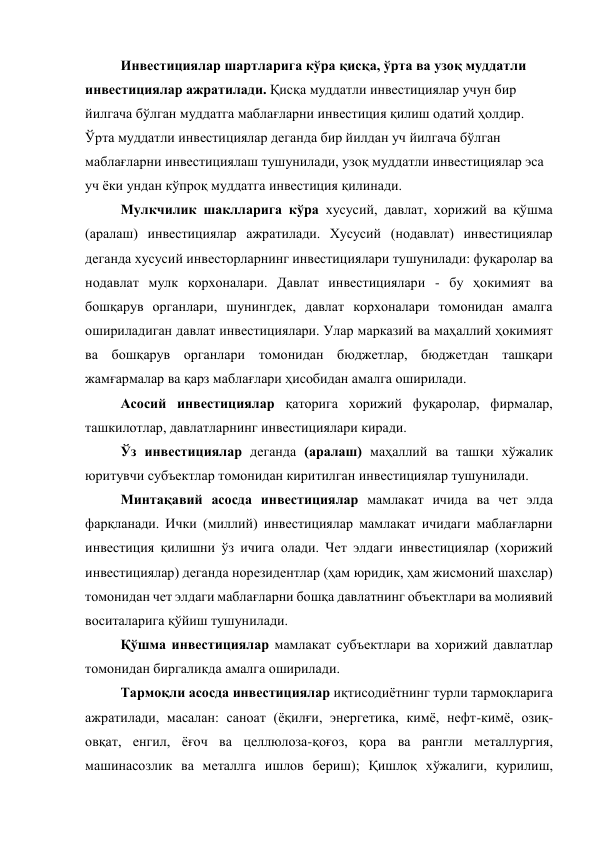 Инвестициялар шартларига кўра қисқа, ўрта ва узоқ муддатли 
инвестициялар ажратилади. Қисқа муддатли инвестициялар учун бир 
йилгача бўлган муддатга маблағларни инвестиция қилиш одатий ҳолдир. 
Ўрта муддатли инвестициялар деганда бир йилдан уч йилгача бўлган 
маблағларни инвестициялаш тушунилади, узоқ муддатли инвестициялар эса 
уч ёки ундан кўпроқ муддатга инвестиция қилинади. 
Мулкчилик шаклларига кўра хусусий, давлат, хорижий ва қўшма 
(аралаш) инвестициялар ажратилади. Хусусий (нодавлат) инвестициялар 
деганда хусусий инвесторларнинг инвестициялари тушунилади: фуқаролар ва 
нодавлат мулк корхоналари. Давлат инвестициялари - бу ҳокимият ва 
бошқарув органлари, шунингдек, давлат корхоналари томонидан амалга 
ошириладиган давлат инвестициялари. Улар марказий ва маҳаллий ҳокимият 
ва бошқарув органлари томонидан бюджетлар, бюджетдан ташқари 
жамғармалар ва қарз маблағлари ҳисобидан амалга оширилади. 
Асосий инвестициялар қаторига хорижий фуқаролар, фирмалар, 
ташкилотлар, давлатларнинг инвестициялари киради. 
Ўз инвестициялар деганда (аралаш) маҳаллий ва ташқи хўжалик 
юритувчи субъектлар томонидан киритилган инвестициялар тушунилади. 
Минтақавий асосда инвестициялар мамлакат ичида ва чет элда 
фарқланади. Ички (миллий) инвестициялар мамлакат ичидаги маблағларни 
инвестиция қилишни ўз ичига олади. Чет элдаги инвестициялар (хорижий 
инвестициялар) деганда норезидентлар (ҳам юридик, ҳам жисмоний шахслар) 
томонидан чет элдаги маблағларни бошқа давлатнинг объектлари ва молиявий 
воситаларига қўйиш тушунилади. 
Қўшма инвестициялар мамлакат субъектлари ва хорижий давлатлар 
томонидан биргаликда амалга оширилади. 
Тармоқли асосда инвестициялар иқтисодиётнинг турли тармоқларига 
ажратилади, масалан: саноат (ёқилғи, энергетика, кимё, нефт-кимё, озиқ-
овқат, енгил, ёғоч ва целлюлоза-қоғоз, қора ва рангли металлургия, 
машинасозлик ва металлга ишлов бериш); Қишлоқ хўжалиги, қурилиш, 
