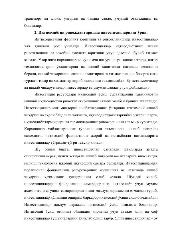 транспорт ва алоқа, улгуржи ва чакана савдо, умумий овқатланиш ва 
бошқалар. 
2. Иқтисодиётни ривожлантиришда инвестисияларнинг ўрни. 
Иқтисодиётнинг фаолият юритиши ва ривожланишида инвестициялар 
хал 
қилувчи 
рол 
ўйнайди. 
Инвестициялар 
иқтисодиётнинг 
изчил 
ривожланиши ва ижобий фаолият юритиши учун “дастак” бўлиб хизмат 
қилади. Улар янги корхоналар ва қўшимча иш ўринлари ташкил этади, илғор 
технологияларни ўзлаштириш ва асосий капитални янгилаш имконини 
беради, ишлаб чиқаришни интенсивлаштиришга хизмат қилади, бозорга янги 
турдаги товар ва хизматлар кириб келишини таъминлайди. Бу истеъмолчилар 
ва ишлаб чиқарувчилар, инвесторлар ва умуман давлат учун фойдалидир. 
Инвестиция ресурслари иқтисодий ўсиш суръатларини таъминловчи 
миллий иқтисодиётни ривожлантиришнинг етакчи манбаи ўринни эгаллайди. 
Инвестицияларнинг миқдорий нисбатларининг ўзгариши ижтимоий ишлаб 
чиқариш ва аҳоли бандлиги ҳажмига, иқтисодиётдаги таркибий ўзгаришларга, 
иқтисодиёт тармоқлари ва тармоқларининг ривожланишига таъсир кўрсатади. 
Корхоналар маблағларининг тўпланишини таъминлаш, ишлаб чиқариш 
салоҳияти, иқтисодий фаолиятнинг жорий ва истиқболли натижаларига 
инвестициялар тўғридан-тўғри таъсир қилади.  
Шу 
билан 
бирга, 
инвестициялар 
самарали 
шаклларда 
амалга 
оширилиши керак, чунки эскирган ишлаб чиқариш воситаларига инвестиция 
қилиш, технология ижобий иқтисодий самара бермайди. Инвестициялардан 
норационал фойдаланиш ресурсларнинг музлашига ва натижада ишлаб 
чиқариш 
ҳажмининг 
қисқаришига 
олиб 
келади. 
Шундай 
қилиб, 
инвестициялардан фойдаланиш самарадорлиги иқтисодиёт учун муҳим 
аҳамиятга эга: унинг самарадорлигининг маълум даражасига етмасдан туриб, 
инвестициялар кўламини ошириш барқарор иқтисодий ўсишга олиб келмайди. 
Инвестициялар маълум даражада иқтисодий ўсиш омилига боғлиқдир. 
Иқтисодий ўсиш омилига ойдинлик киритиш учун аввало ялпи ва соф 
инвестициялар тушунчаларини аниқлаб олиш зарур. Ялпи инвестициялар - бу 
