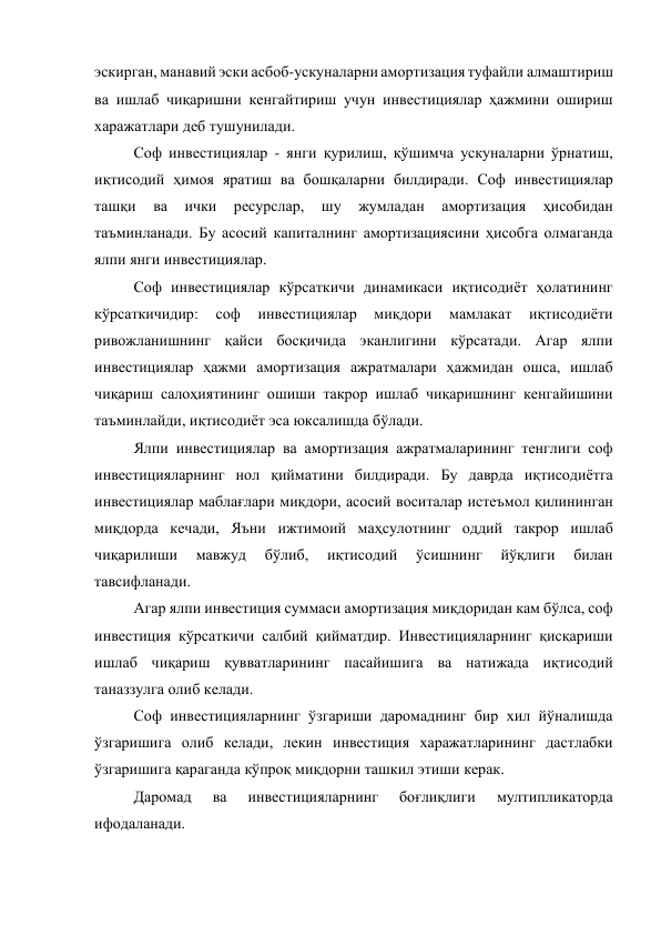 эскирган, манавий эски асбоб-ускуналарни амортизация туфайли алмаштириш 
ва ишлаб чиқаришни кенгайтириш учун инвестициялар ҳажмини ошириш 
харажатлари деб тушунилади. 
Соф инвестициялар - янги қурилиш, қўшимча ускуналарни ўрнатиш, 
иқтисодий ҳимоя яратиш ва бошқаларни билдиради. Соф инвестициялар 
ташқи 
ва 
ички 
ресурслар, 
шу 
жумладан 
амортизация 
ҳисобидан 
таъминланади. Бу асосий капиталнинг амортизациясини ҳисобга олмаганда 
ялпи янги инвестициялар. 
Соф инвестициялар кўрсаткичи динамикаси иқтисодиёт ҳолатининг 
кўрсаткичидир: 
соф 
инвестициялар 
миқдори 
мамлакат 
иқтисодиёти 
ривожланишнинг қайси босқичида эканлигини кўрсатади. Агар ялпи 
инвестициялар ҳажми амортизация ажратмалари ҳажмидан ошса, ишлаб 
чиқариш салоҳиятининг ошиши такрор ишлаб чиқаришнинг кенгайишини 
таъминлайди, иқтисодиёт эса юксалишда бўлади. 
Ялпи инвестициялар ва амортизация ажратмаларининг тенглиги соф 
инвестицияларнинг нол қийматини билдиради. Бу даврда иқтисодиётга 
инвестициялар маблағлари миқдори, асосий воситалар истеъмол қилининган 
миқдорда кечади, Яъни ижтимоий маҳсулотнинг оддий такрор ишлаб 
чиқарилиши 
мавжуд 
бўлиб, 
иқтисодий 
ўсишнинг 
йўқлиги 
билан 
тавсифланади. 
Агар ялпи инвестиция суммаси амортизация миқдоридан кам бўлса, соф 
инвестиция кўрсаткичи салбий қийматдир. Инвестицияларнинг қисқариши 
ишлаб чиқариш қувватларининг пасайишига ва натижада иқтисодий 
таназзулга олиб келади. 
Соф инвестицияларнинг ўзгариши даромаднинг бир хил йўналишда 
ўзгаришига олиб келади, лекин инвестиция харажатларининг дастлабки 
ўзгаришига қараганда кўпроқ миқдорни ташкил этиши керак. 
Даромад 
ва 
инвестицияларнинг 
боғлиқлиги 
мултипликаторда 
ифодаланади. 

