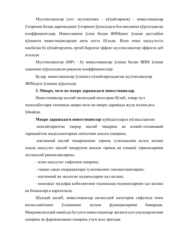 Мултипликатор (лот. мултиплико - кўпайтирмоқ) - инвестициялар 
ўзгариши билан даромаднинг ўзгариши ўртасидаги боғлиқликни кўрсатадиган 
коеффициентдир. Инвестицион ўсиш билан ЯИМнинг ўсиши дастлабки 
қўшимча инвестициялардан анча катта бўлади. Ялпи ички маҳсулотга 
нисбатан бу кўпайтирувчи, ортиб борувчи эффект мултипликатор эффекти деб 
аталади. 
Мултипликатор (МР) - бу инвестициялар ўсиши билан ЯИМ ўсиши 
ҳажмини кўрсатадиган рақамли коеффициентдир. 
Булар. инвестициялар ўсишига кўпайтириладиган мултипликатор 
ЯИМдаги ўсишни кўрсатади. 
3. Микро, мезо ва макро даражадаги инвестициялар. 
Инвестициялар асосий иқтисодий категория бўлиб, товар-пул 
муносабатлари тизимида макро-мезо ва микро даражада жуда муҳим рол 
ўйнайди. 
Макро даражадаги инвестициялар қуйидагиларга мўлжалланган: 
-кенгайтирилган 
такрор 
ишлаб 
чиқариш 
ва 
илмий-техникавий 
тараққиётни жадаллаштириш сиёсатини амалга ошириш; 
-ижтимоий ишлаб чиқаришнинг тармоқ тузилмасини ислоҳ қилиш 
ҳамда маҳсулот ишлаб чиқарувчи иккала тармоқ ва хомашё тармоқларини 
мутаносиб ривожлантириш; 
- ялпи маҳсулот сифатини ошириш; 
- ташқи савдо операциялари тузилмасини такомиллаштириш; 
- ижтимоий ва экологик муаммоларни ҳал қилиш; 
- мамлакат мудофаа қобилиятини таъминлаш муаммоларини ҳал қилиш 
ва бошқаларга қаратилади. 
Шундай қилиб, инвестициялар иқтисодий категория сифатида ички 
иқтисодиётнинг 
ўсишининг 
муҳим 
функцияларини 
бажаради. 
Макроиқтисодий миқёсда бугунги инвестициялар эртанги кун унумдорлигини 
ошириш ва фаровонликни ошириш учун асос яратади. 

