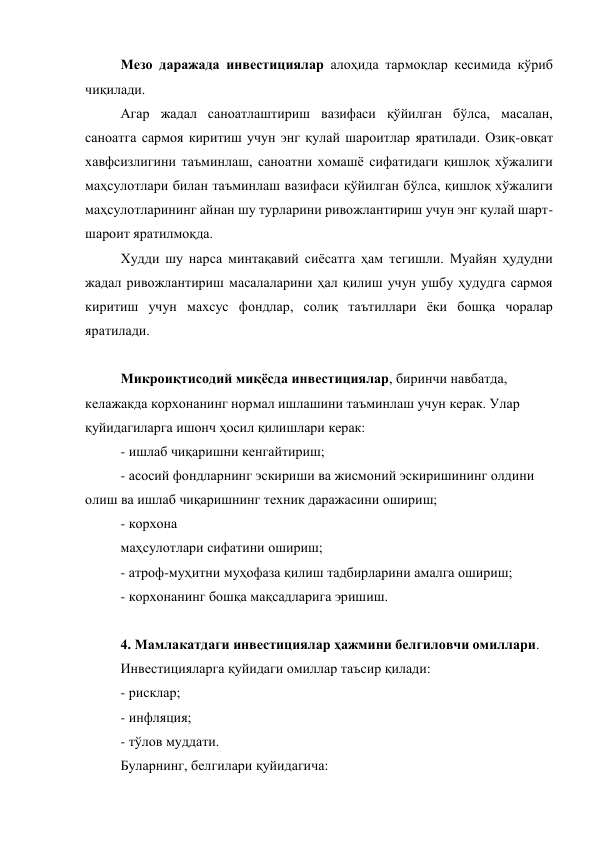 Мезо даражада инвестициялар алоҳида тармоқлар кесимида кўриб 
чиқилади. 
Агар жадал саноатлаштириш вазифаси қўйилган бўлса, масалан, 
саноатга сармоя киритиш учун энг қулай шароитлар яратилади. Озиқ-овқат 
хавфсизлигини таъминлаш, саноатни хомашё сифатидаги қишлоқ хўжалиги 
маҳсулотлари билан таъминлаш вазифаси қўйилган бўлса, қишлоқ хўжалиги 
маҳсулотларининг айнан шу турларини ривожлантириш учун энг қулай шарт-
шароит яратилмоқда. 
Худди шу нарса минтақавий сиёсатга ҳам тегишли. Муайян ҳудудни 
жадал ривожлантириш масалаларини ҳал қилиш учун ушбу ҳудудга сармоя 
киритиш учун махсус фондлар, солиқ таътиллари ёки бошқа чоралар 
яратилади. 
 
Микроиқтисодий миқёсда инвестициялар, биринчи навбатда, 
келажакда корхонанинг нормал ишлашини таъминлаш учун керак. Улар 
қуйидагиларга ишонч ҳосил қилишлари керак: 
- ишлаб чиқаришни кенгайтириш; 
- асосий фондларнинг эскириши ва жисмоний эскиришининг олдини 
олиш ва ишлаб чиқаришнинг техник даражасини ошириш; 
- корхона  
маҳсулотлари сифатини ошириш; 
- атроф-муҳитни муҳофаза қилиш тадбирларини амалга ошириш; 
- корхонанинг бошқа мақсадларига эришиш. 
 
4. Мамлакатдаги инвестициялар ҳажмини белгиловчи омиллари. 
Инвестицияларга қуйидаги омиллар таъсир қилади: 
- рисклар; 
- инфляция; 
- тўлов муддати. 
Буларнинг, белгилари қуйидагича: 
