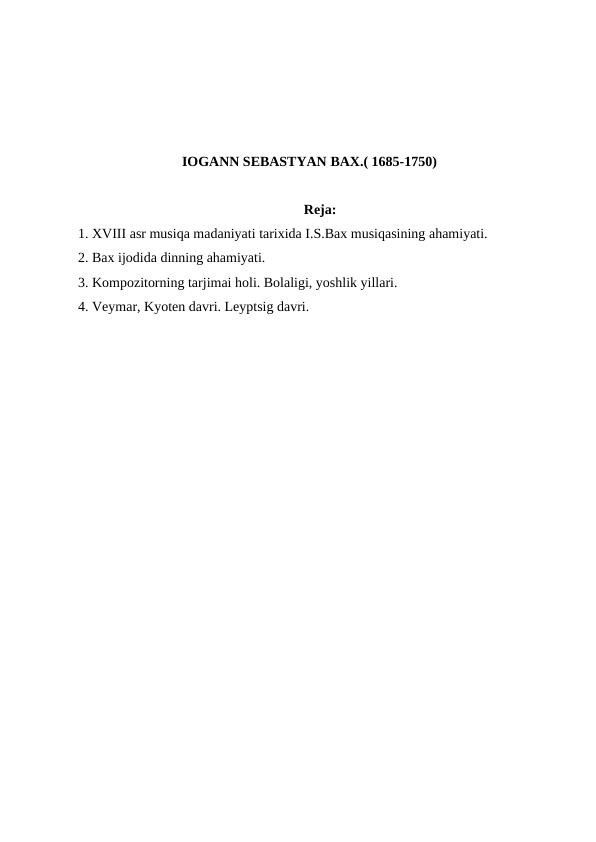 IOGANN SEBASTYAN BAX.( 1685-1750)
Reja:
1. XVIII asr musiqa madaniyati tarixida I.S.Bax musiqasining ahamiyati.
2. Bax ijodida dinning ahamiyati. 
3. Kompozitorning tarjimai holi. Bolaligi, yoshlik yillari.
4. Veymar, Kyoten davri. Leyptsig davri.

