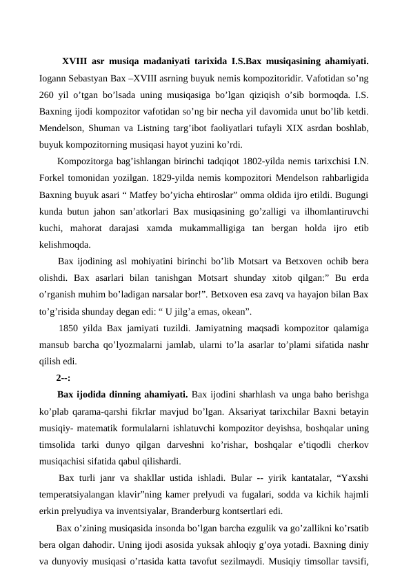  XVIII asr musiqa madaniyati tarixida I.S.Bax musiqasining ahamiyati.
Iogann Sebastyan Bax –XVIII asrning buyuk nemis kompozitoridir. Vafotidan so’ng
260 yil o’tgan bo’lsada uning musiqasiga bo’lgan qiziqish o’sib bormoqda. I.S.
Baxning ijodi kompozitor vafotidan so’ng bir necha yil davomida unut bo’lib ketdi.
Mendelson, Shuman va Listning targ’ibot faoliyatlari tufayli XIX asrdan boshlab,
buyuk kompozitorning musiqasi hayot yuzini ko’rdi. 
 Kompozitorga bag’ishlangan birinchi tadqiqot 1802-yilda nemis tarixchisi I.N.
Forkel tomonidan yozilgan. 1829-yilda nemis kompozitori Mendelson rahbarligida
Baxning buyuk asari “ Matfey bo’yicha ehtiroslar” omma oldida ijro etildi. Bugungi
kunda butun jahon san’atkorlari Bax musiqasining go’zalligi va ilhomlantiruvchi
kuchi,  mahorat  darajasi  xamda  mukammalligiga  tan  bergan  holda  ijro  etib
kelishmoqda.
 Bax ijodining asl mohiyatini birinchi bo’lib Motsart va Betxoven ochib bera
olishdi.  Bax  asarlari  bilan  tanishgan  Motsart  shunday  xitob  qilgan:”  Bu  erda
o’rganish muhim bo’ladigan narsalar bor!”. Betxoven esa zavq va hayajon bilan Bax
to’g’risida shunday degan edi: “ U jilg’a emas, okean”.
 1850 yilda Bax jamiyati tuzildi. Jamiyatning maqsadi kompozitor qalamiga
mansub barcha qo’lyozmalarni jamlab, ularni to’la asarlar to’plami sifatida nashr
qilish edi.
 2--:
 Bax ijodida dinning ahamiyati. Bax ijodini sharhlash va unga baho berishga
ko’plab qarama-qarshi fikrlar mavjud bo’lgan. Aksariyat tarixchilar Baxni betayin
musiqiy- matematik formulalarni ishlatuvchi kompozitor deyishsa, boshqalar uning
timsolida  tarki  dunyo  qilgan  darveshni  ko’rishar,  boshqalar  e’tiqodli  cherkov
musiqachisi sifatida qabul qilishardi.
 Bax turli janr va shakllar ustida ishladi. Bular -- yirik kantatalar, “Yaxshi
temperatsiyalangan klavir”ning kamer prelyudi va fugalari, sodda va kichik hajmli
erkin prelyudiya va inventsiyalar, Branderburg kontsertlari edi.
 Bax o’zining musiqasida insonda bo’lgan barcha ezgulik va go’zallikni ko’rsatib
bera olgan dahodir. Uning ijodi asosida yuksak ahloqiy g’oya yotadi. Baxning diniy
va dunyoviy musiqasi o’rtasida katta tavofut sezilmaydi. Musiqiy timsollar tavsifi,
