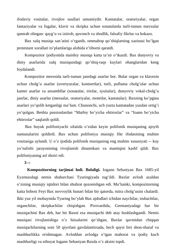 ifodaviy  vositalar,  rivojlov  usullari  umumiydir.  Kantatalar,  oratoriyalar,  organ
fantaziyalar va fugalar, klavir va skripka uchun sonatalarda turli-tuman mavzular
qamrab olingan: qayg’u va iztirob, quvonch va shodlik, falsafiy fikrlar va hokazo.
 Bax xalq musiqa san’atini o’rganib, ommabop qo’shiqlarning xazinasi bo’lgan
protestant xorallari to’plamlariga alohida e’tiborni qaratdi. 
 Kompozitor ijodiyotida maishiy musiqa katta ta’sir o’tkazdi. Bax dunyoviy va
diniy  asarlarida  xalq  musiqasidagi  qo’shiq-raqs  kuylari  ohanglaridan  keng
foydalandi.
 Kompozitor merosida turli-tuman janrdagi asarlar bor. Bular organ va klavesin
uchun cholg’u asarlar (uvertyuralar, kontsertlar), torli, puflama cholg’ular uchun
kamer asarlar va ansambllar (sonatalar, triolar, syuitalar), dunyoviy vokal-cholg’u
janrlar, diniy asarlar (messalar, oratoriyalar, motetlar, kantatalar). Baxning ko’pgina
asarlari yo’qolib ketganligi ma’lum. Chunonchi, uch yuzta kantatadan yuzdan ortig’i
yo’qolgan. Beshta passionlardan “Matfey bo’yicha ehtiroslar” va “Ioann bo’yicha
ehtiroslar” saqlanib qoldi.
 Bax buyuk polifoniyachi sifatida o’zidan keyin polifonik musiqaning ajoyib
namunalarini  qoldirdi.  Bax  uchun  polifoniya  musiqiy  fikr  ifodasining  muhim
vositasiga aylandi. U o’z ijodida polifonik musiqaning eng muhim xususiyati -- kuy
yo’nalishi  jarayonining  rivojlanish  dinamikasi  va  mantiqini  kashf  qildi.  Bax
polifoniyaning asl shoiri edi.
 3--:
  Kompozitorning tarjimai  holi. Bolaligi. Iogann  Sebastyan  Bax  1685-yil
Eyzenaxdagi  nemis  shaharchasi  Tyuringiyada  tug’ildi.  Baxlar  avlodi  azaldan
o’zining musiqiy iqtidori bilan shuhrat qozonishgan edi. Ma’lumki, kompozitorning
katta bobosi Feyt Bax novvoylik hunari bilan bir qatorda, tsitra cholg’usini chalardi.
Ikki yuz yil mobaynida Tyuring bo’ylab Bax ajdodlari ichidan naychilar, trubachilar,
organchilar,  skripkachilar  chiqishgan.  Pirovardida,  Germaniyadagi  har  bir
musiqachini Bax deb, har bir Baxni esa musiqachi deb atay boshlashgandi. Nemis
musiqasi  rivojlanishiga  o’z  hissalarini  qo’shgan,  Baxlar  qavmidan  chiqqan
musiqachilarning soni 50 qiyofani gavdalantirsada, hech qaysi biri shon-sharaf va
mashhurlikka  erishmagan.  Avloddan  avlodga  o’tgan  mahorat  va  ijodiy  kuch
mashhurligi va nihoyat Iogann Sebastyan Baxda o’z aksini topdi.
