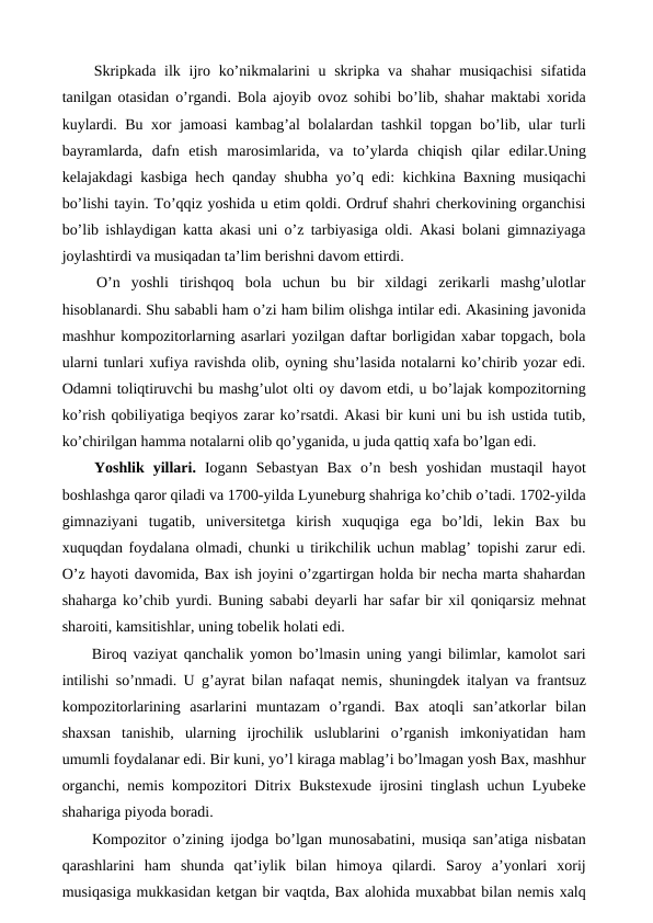  Skripkada ilk ijro ko’nikmalarini  u skripka va shahar  musiqachisi  sifatida
tanilgan otasidan o’rgandi. Bola ajoyib ovoz sohibi bo’lib, shahar maktabi xorida
kuylardi. Bu xor jamoasi kambag’al bolalardan tashkil topgan bo’lib, ular turli
bayramlarda,  dafn  etish  marosimlarida,  va  to’ylarda  chiqish  qilar  edilar.Uning
kelajakdagi kasbiga hech qanday shubha yo’q edi: kichkina Baxning musiqachi
bo’lishi tayin. To’qqiz yoshida u etim qoldi. Ordruf shahri cherkovining organchisi
bo’lib ishlaydigan katta akasi uni o’z tarbiyasiga oldi. Akasi bolani gimnaziyaga
joylashtirdi va musiqadan ta’lim berishni davom ettirdi.
 O’n  yoshli  tirishqoq  bola  uchun  bu  bir  xildagi  zerikarli  mashg’ulotlar
hisoblanardi. Shu sababli ham o’zi ham bilim olishga intilar edi. Akasining javonida
mashhur kompozitorlarning asarlari yozilgan daftar borligidan xabar topgach, bola
ularni tunlari xufiya ravishda olib, oyning shu’lasida notalarni ko’chirib yozar edi.
Odamni toliqtiruvchi bu mashg’ulot olti oy davom etdi, u bo’lajak kompozitorning
ko’rish qobiliyatiga beqiyos zarar ko’rsatdi. Akasi bir kuni uni bu ish ustida tutib,
ko’chirilgan hamma notalarni olib qo’yganida, u juda qattiq xafa bo’lgan edi. 
 Yoshlik  yillari.  Iogann  Sebastyan  Bax  o’n  besh  yoshidan  mustaqil  hayot
boshlashga qaror qiladi va 1700-yilda Lyuneburg shahriga ko’chib o’tadi. 1702-yilda
gimnaziyani  tugatib,  universitetga  kirish  xuquqiga  ega  bo’ldi,  lekin  Bax  bu
xuquqdan foydalana olmadi, chunki u tirikchilik uchun mablag’ topishi zarur edi.
O’z hayoti davomida, Bax ish joyini o’zgartirgan holda bir necha marta shahardan
shaharga ko’chib yurdi. Buning sababi deyarli har safar bir xil qoniqarsiz mehnat
sharoiti, kamsitishlar, uning tobelik holati edi.
 Biroq vaziyat qanchalik yomon bo’lmasin uning yangi bilimlar, kamolot sari
intilishi so’nmadi. U g’ayrat bilan nafaqat nemis, shuningdek italyan va frantsuz
kompozitorlarining  asarlarini  muntazam  o’rgandi.  Bax  atoqli  san’atkorlar  bilan
shaxsan  tanishib,  ularning  ijrochilik  uslublarini  o’rganish  imkoniyatidan  ham
umumli foydalanar edi. Bir kuni, yo’l kiraga mablag’i bo’lmagan yosh Bax, mashhur
organchi, nemis kompozitori Ditrix Bukstexude ijrosini tinglash uchun Lyubeke
shahariga piyoda boradi. 
 Kompozitor o’zining ijodga bo’lgan munosabatini, musiqa san’atiga nisbatan
qarashlarini  ham  shunda  qat’iylik  bilan  himoya  qilardi.  Saroy  a’yonlari  xorij
musiqasiga mukkasidan ketgan bir vaqtda, Bax alohida muxabbat bilan nemis xalq
