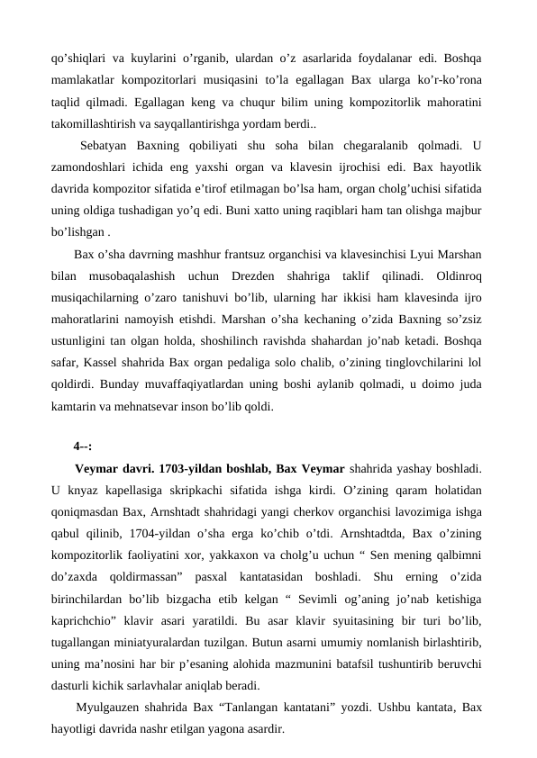 qo’shiqlari va kuylarini o’rganib, ulardan o’z asarlarida foydalanar edi. Boshqa
mamlakatlar  kompozitorlari  musiqasini  to’la  egallagan  Bax  ularga  ko’r-ko’rona
taqlid qilmadi. Egallagan keng va chuqur bilim uning kompozitorlik mahoratini
takomillashtirish va sayqallantirishga yordam berdi..
 Sebatyan  Baxning  qobiliyati  shu  soha  bilan  chegaralanib  qolmadi.  U
zamondoshlari  ichida  eng  yaxshi  organ va klavesin  ijrochisi  edi. Bax  hayotlik
davrida kompozitor sifatida e’tirof etilmagan bo’lsa ham, organ cholg’uchisi sifatida
uning oldiga tushadigan yo’q edi. Buni xatto uning raqiblari ham tan olishga majbur
bo’lishgan .
 Bax o’sha davrning mashhur frantsuz organchisi va klavesinchisi Lyui Marshan
bilan  musobaqalashish  uchun  Drezden  shahriga  taklif  qilinadi.  Oldinroq
musiqachilarning o’zaro tanishuvi bo’lib, ularning har ikkisi ham klavesinda ijro
mahoratlarini namoyish etishdi. Marshan o’sha kechaning o’zida Baxning so’zsiz
ustunligini tan olgan holda, shoshilinch ravishda shahardan jo’nab ketadi. Boshqa
safar, Kassel shahrida Bax organ pedaliga solo chalib, o’zining tinglovchilarini lol
qoldirdi. Bunday muvaffaqiyatlardan uning boshi aylanib qolmadi, u doimo juda
kamtarin va mehnatsevar inson bo’lib qoldi. 
 
 4--:
 Veymar davri. 1703-yildan boshlab, Bax Veymar shahrida yashay boshladi.
U  knyaz  kapellasiga  skripkachi  sifatida  ishga  kirdi.  O’zining  qaram  holatidan
qoniqmasdan Bax, Arnshtadt shahridagi yangi cherkov organchisi lavozimiga ishga
qabul  qilinib,  1704-yildan  o’sha  erga  ko’chib  o’tdi.  Arnshtadtda,  Bax  o’zining
kompozitorlik faoliyatini xor, yakkaxon va cholg’u uchun “ Sen mening qalbimni
do’zaxda  qoldirmassan”  pasxal  kantatasidan  boshladi.  Shu  erning  o’zida
birinchilardan  bo’lib  bizgacha  etib  kelgan  “  Sevimli  og’aning  jo’nab  ketishiga
kaprichchio”  klavir  asari  yaratildi.  Bu  asar  klavir  syuitasining  bir  turi  bo’lib,
tugallangan miniatyuralardan tuzilgan. Butun asarni umumiy nomlanish birlashtirib,
uning ma’nosini har bir p’esaning alohida mazmunini batafsil tushuntirib beruvchi
dasturli kichik sarlavhalar aniqlab beradi.
 Myulgauzen shahrida Bax “Tanlangan kantatani” yozdi. Ushbu kantata, Bax
hayotligi davrida nashr etilgan yagona asardir.
