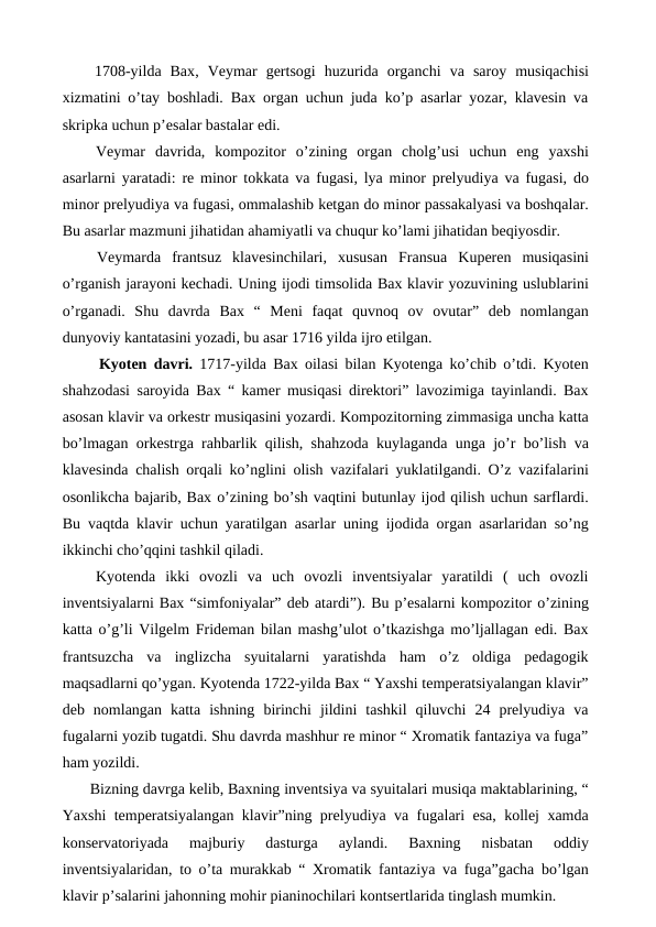  1708-yilda  Bax, Veymar  gertsogi  huzurida  organchi  va  saroy  musiqachisi
xizmatini o’tay boshladi. Bax organ uchun juda ko’p asarlar yozar, klavesin va
skripka uchun p’esalar bastalar edi.
 Veymar  davrida,  kompozitor  o’zining  organ  cholg’usi  uchun  eng  yaxshi
asarlarni yaratadi: re minor tokkata va fugasi, lya minor prelyudiya va fugasi, do
minor prelyudiya va fugasi, ommalashib ketgan do minor passakalyasi va boshqalar.
Bu asarlar mazmuni jihatidan ahamiyatli va chuqur ko’lami jihatidan beqiyosdir.
 Veymarda  frantsuz  klavesinchilari,  xususan  Fransua  Kuperen  musiqasini
o’rganish jarayoni kechadi. Uning ijodi timsolida Bax klavir yozuvining uslublarini
o’rganadi.  Shu  davrda  Bax  “  Meni  faqat  quvnoq  ov  ovutar”  deb  nomlangan
dunyoviy kantatasini yozadi, bu asar 1716 yilda ijro etilgan.
  Kyoten davri. 1717-yilda Bax oilasi bilan Kyotenga ko’chib o’tdi. Kyoten
shahzodasi saroyida Bax “ kamer musiqasi direktori” lavozimiga tayinlandi. Bax
asosan klavir va orkestr musiqasini yozardi. Kompozitorning zimmasiga uncha katta
bo’lmagan orkestrga rahbarlik qilish, shahzoda kuylaganda unga jo’r bo’lish va
klavesinda chalish orqali ko’nglini olish vazifalari yuklatilgandi. O’z vazifalarini
osonlikcha bajarib, Bax o’zining bo’sh vaqtini butunlay ijod qilish uchun sarflardi.
Bu vaqtda klavir uchun yaratilgan asarlar uning ijodida organ asarlaridan so’ng
ikkinchi cho’qqini tashkil qiladi.
 Kyotenda  ikki  ovozli  va  uch  ovozli  inventsiyalar  yaratildi  (  uch  ovozli
inventsiyalarni Bax “simfoniyalar” deb atardi”). Bu p’esalarni kompozitor o’zining
katta o’g’li Vilgelm Frideman bilan mashg’ulot o’tkazishga mo’ljallagan edi. Bax
frantsuzcha  va  inglizcha  syuitalarni  yaratishda  ham  o’z  oldiga  pedagogik
maqsadlarni qo’ygan. Kyotenda 1722-yilda Bax “ Yaxshi temperatsiyalangan klavir”
deb  nomlangan  katta  ishning  birinchi  jildini  tashkil  qiluvchi  24  prelyudiya  va
fugalarni yozib tugatdi. Shu davrda mashhur re minor “ Xromatik fantaziya va fuga”
ham yozildi.
 Bizning davrga kelib, Baxning inventsiya va syuitalari musiqa maktablarining, “
Yaxshi temperatsiyalangan klavir”ning prelyudiya va fugalari esa, kollej xamda
konservatoriyada  majburiy  dasturga  aylandi.  Baxning  nisbatan  oddiy
inventsiyalaridan, to o’ta murakkab “ Xromatik fantaziya va fuga”gacha bo’lgan
klavir p’salarini jahonning mohir pianinochilari kontsertlarida tinglash mumkin.
