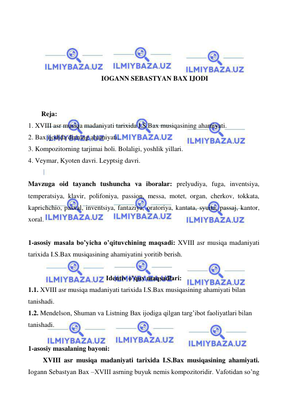  
 
 
 
 
 
IOGANN SEBASTYAN BAX IJODI 
 
 
Reja: 
1. XVIII asr musiqa madaniyati tarixida I.S.Bax musiqasining ahamiyati. 
2. Bax ijodida dinning ahamiyati.  
3. Kompozitorning tarjimai holi. Bolaligi, yoshlik yillari. 
4. Veymar, Kyoten davri. Leyptsig davri. 
 
Mavzuga oid tayanch tushuncha va iboralar: prelyudiya, fuga, inventsiya, 
temperatsiya, klavir, polifoniya, passion, messa, motet, organ, cherkov, tokkata, 
kaprichchio, pasxal, inventsiya, fantaziya, oratoriya, kantata, syuita, passaj, kantor, 
xoral. 
 
1-asosiy masala bo’yicha o’qituvchining maqsadi: XVIII asr musiqa madaniyati 
tarixida I.S.Bax musiqasining ahamiyatini yoritib berish. 
 
Identiv o’quv maqsadlari: 
1.1. XVIII asr musiqa madaniyati tarixida I.S.Bax musiqasining ahamiyati bilan 
tanishadi. 
1.2. Mendelson, Shuman va Listning Bax ijodiga qilgan targ’ibot faoliyatlari bilan 
tanishadi. 
 
1-asosiy masalaning bayoni: 
  
 XVIII asr musiqa madaniyati tarixida I.S.Bax musiqasining ahamiyati. 
Iogann Sebastyan Bax –XVIII asrning buyuk nemis kompozitoridir. Vafotidan so’ng 
