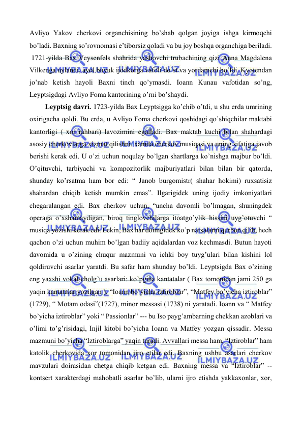  
 
Avliyo Yakov cherkovi organchisining bo’shab qolgan joyiga ishga kirmoqchi 
bo’ladi. Baxning so’rovnomasi e’tiborsiz qoladi va bu joy boshqa organchiga beriladi. 
 1721-yilda Bax Veysenfels shahrida yashovchi trubachining qizi Anna Magdalena 
Vilkenga uylandi, ayol buyuk ijodkorga vafoli do’st va yordamchi bo’ldi. Kyotendan 
jo’nab ketish hayoli Baxni tinch qo’ymasdi. Ioann Kunau vafotidan so’ng, 
Leyptsigdagi Avliyo Foma kantorining o’rni bo’shaydi. 
  
 Leyptsig davri. 1723-yilda Bax Leyptsigga ko’chib o’tdi, u shu erda umrining 
oxirigacha qoldi. Bu erda, u Avliyo Foma cherkovi qoshidagi qo’shiqchilar maktabi 
kantorligi ( xor rahbari) lavozimini egalladi. Bax maktab kuchi bilan shahardagi 
asosiy cherkovlarga xizmat qilishni, xamda cherkov musiqasi va uning sifatiga javob 
berishi kerak edi. U o’zi uchun noqulay bo’lgan shartlarga ko’nishga majbur bo’ldi. 
O’qituvchi, tarbiyachi va kompozitorlik majburiyatlari bilan bilan bir qatorda, 
shunday ko’rsatma ham bor edi: “ Janob burgomistr( shahar hokimi) ruxsatisiz 
shahardan chiqib ketish mumkin emas”. Ilgarigidek uning ijodiy imkoniyatlari 
chegaralangan edi. Bax cherkov uchun, “uncha davomli bo’lmagan, shuningdek 
operaga o’xshamaydigan, biroq tinglovchilarga itoatgo’ylik hissini uyg’otuvchi “ 
musiqa yozishi kerak edi. Lekin, Bax har doimgidek ko’p narsalarni qurbon qilib, hech 
qachon o’zi uchun muhim bo’lgan badiiy aqidalardan voz kechmasdi. Butun hayoti 
davomida u o’zining chuqur mazmuni va ichki boy tuyg’ulari bilan kishini lol 
qoldiruvchi asarlar yaratdi. Bu safar ham shunday bo’ldi. Leyptsigda Bax o’zining 
eng yaxshi vokal-cholg’u asarlari: ko’pgina kantatalar ( Bax tomonidan jami 250 ga 
yaqin kantatalar yozilgan ), “Ioann bo’yicha iztiroblar”, “Matfey bo’yicha iztiroblar” 
(1729), “ Motam odasi”(1727), minor messasi (1738) ni yaratadi. Ioann va “ Matfey 
bo’yicha iztiroblar” yoki “ Passionlar” --- bu Iso payg’ambarning chekkan azoblari va 
o’limi to’g’risidagi, Injil kitobi bo’yicha Ioann va Matfey yozgan qissadir. Messa 
mazmuni bo’yicha “Iztiroblarga” yaqin turadi. Avvallari messa ham, “Iztiroblar” ham 
katolik cherkovida xor tomonidan ijro etilar edi. Baxning ushbu asarlari cherkov 
mavzulari doirasidan chetga chiqib ketgan edi. Baxning messa va “Iztiroblar” -- 
kontsert xarakterdagi mahobatli asarlar bo’lib, ularni ijro etishda yakkaxonlar, xor, 
