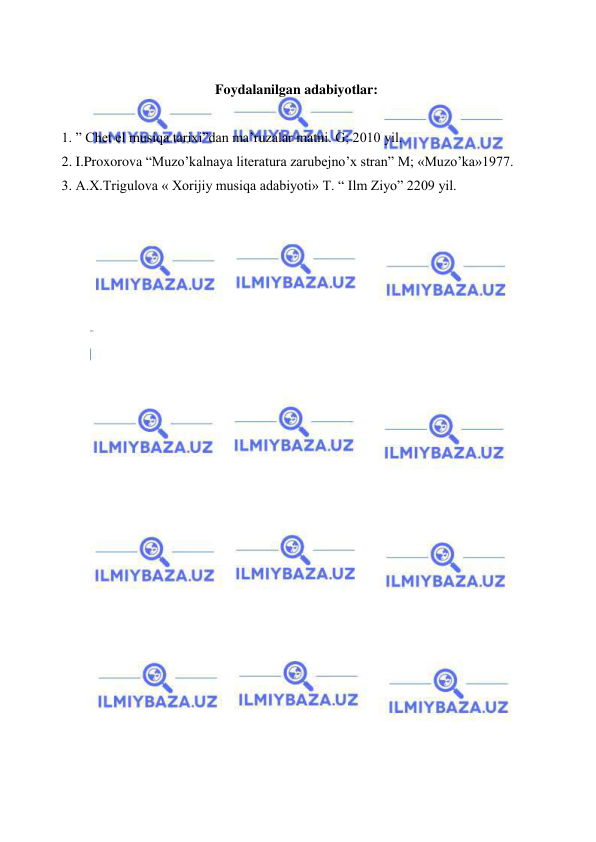  
 
 
Foydalanilgan adabiyotlar: 
 
 1. ” Chet el musiqa tarixi”dan ma’ruzalar matni. G; 2010 yil. 
 2. I.Proxorova “Muzo’kalnaya literatura zarubejno’x stran” M; «Muzo’ka»1977. 
 3. A.X.Trigulova « Xorijiy musiqa adabiyoti» T. “ Ilm Ziyo” 2209 yil. 
 
